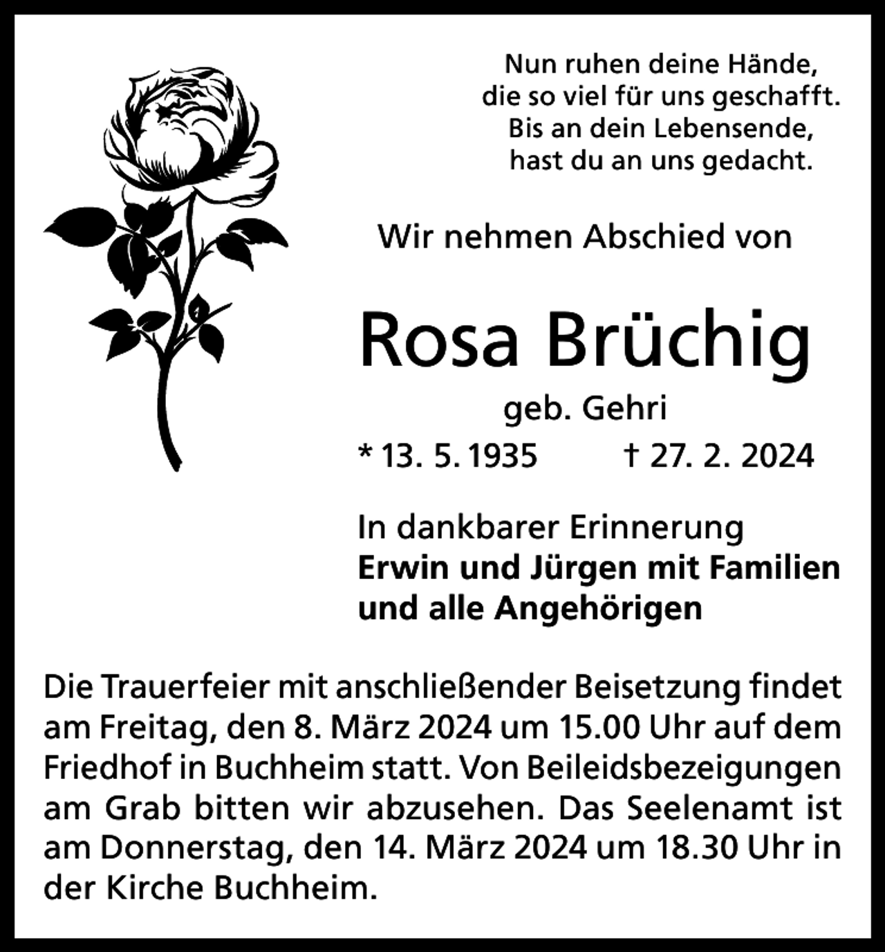 <p>Nun ruhen deine Hände,<br />die so viel für uns geschafft.<br />Bis an dein Lebensende,<br />hast du an uns gedacht.</p><p>Wir nehmen Abschied von</p><p>Rosa Brüchig<br />geb. Gehri<br />* 13. 5. 1935<br />† 27. 2. 2024<br />In dankbarer Erinnerung<br />Erwin und Jürgen mit Familien<br />und alle Angehörigen<br />Die Trauerfeier mit anschließender Beisetzung findet<br />am Freitag, den 8. März 2024 um 15.00 Uhr auf dem<br />Friedhof in Buchheim statt. Von Beileidsbezeigungen<br />am Grab bitten wir abzusehen. Das Seelenamt ist<br />am Donnerstag, den 14. März 2024 um 18.30 Uhr in<br />der Kirche Buchheim.</p>