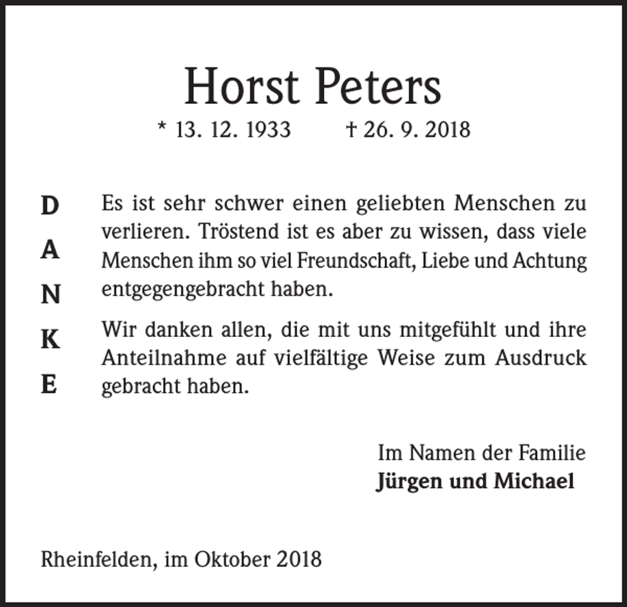 <p>Horst Peters</p><p>* 13. 12. 1933</p><p>D<br />A<br />N<br />K<br />E</p><p>† 26. 9. 2018</p><p>Es ist sehr schwer einen geliebten Menschen zu<br />verlieren. Tröstend ist es aber zu wissen, dass viele<br />Menschen ihm so viel Freundschaft, Liebe und Achtung<br />entgegengebracht haben.<br />Wir danken allen, die mit uns mitgefühlt und ihre<br />Anteilnahme auf vielfältige Weise zum Ausdruck<br />gebracht haben.<br />Im Namen der Familie<br />Jürgen und Michael</p><p>Rheinfelden, im Oktober 2018</p>