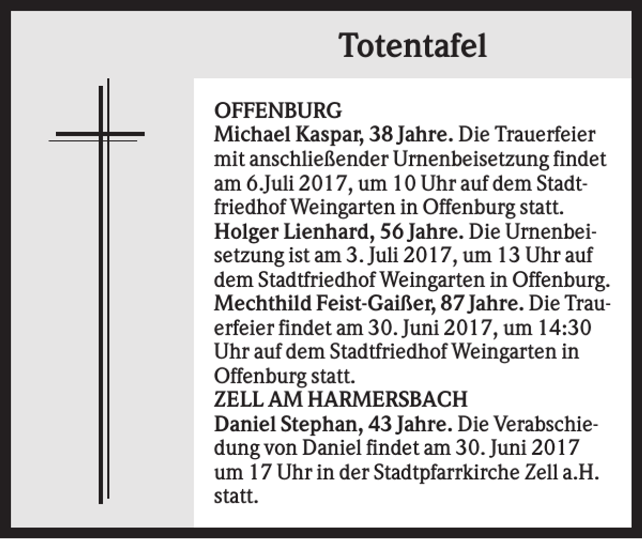 <p>Totentafel<br />OFFENBURG<br />Michael Kaspar, 38 Jahre. Die Trauerfeier<br />mit anschließender Urnenbeisetzung findet<br />am 6.Juli 2017, um 10 Uhr auf dem Stadtfriedhof Weingarten in Offenburg statt.<br />Holger Lienhard, 56 Jahre. Die Urnenbeisetzung ist am 3. Juli 2017, um 13 Uhr auf<br />dem Stadtfriedhof Weingarten in Offenburg.<br />Mechthild Feist-Gaißer, 87 Jahre. Die Trauerfeier findet am 30. Juni 2017, um 14:30<br />Uhr auf dem Stadtfriedhof Weingarten in<br />Offenburg statt.<br />ZELL AM HARMERSBACH<br />Daniel Stephan, 43 Jahre. Die Verabschiedung von Daniel findet am 30. Juni 2017<br />um 17 Uhr in der Stadtpfarrkirche Zell a.H.<br />statt.</p>