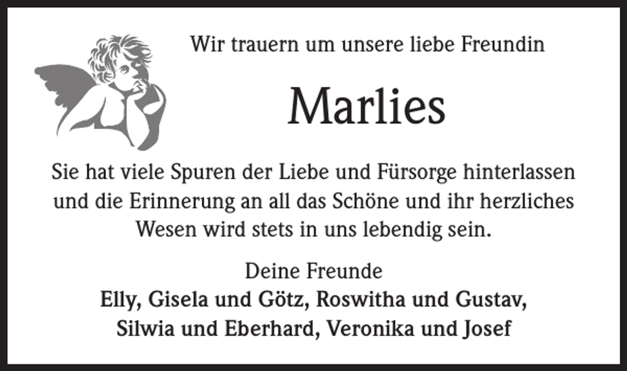 <p>Wir trauern um unsere liebe Freundin</p><p>Marlies<br />Sie hat viele Spuren der Liebe und Fürsorge hinterlassen<br />und die Erinnerung an all das Schöne und ihr herzliches<br />Wesen wird stets in uns lebendig sein.<br />Deine Freunde<br />Elly, Gisela und Götz, Roswitha und Gustav,<br />Silwia und Eberhard, Veronika und Josef</p>