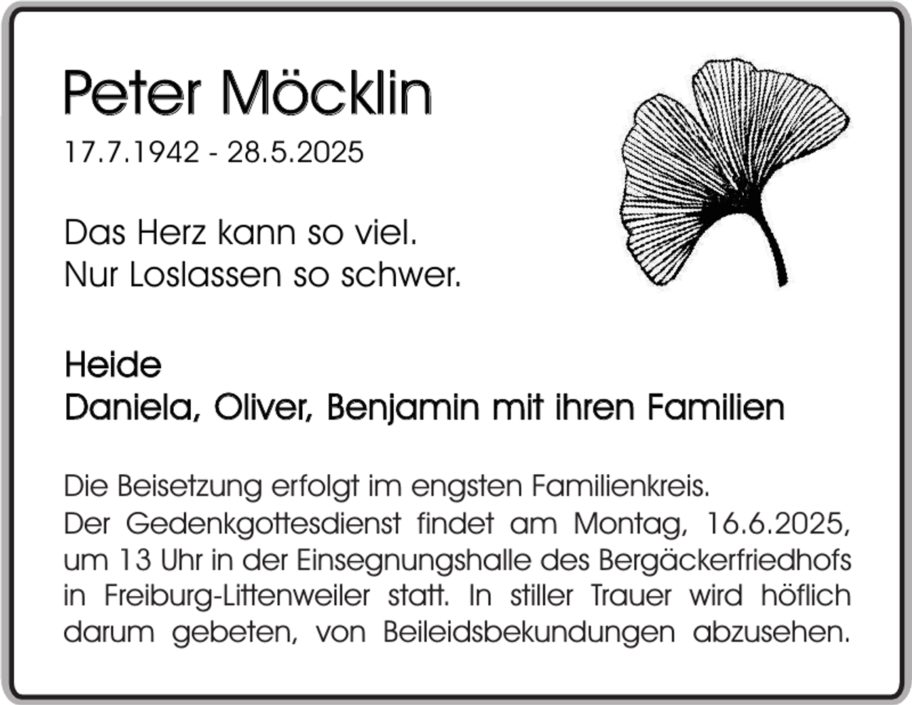 <p>Peter Möcklin<br />17.7.1942 - 28.5.2025</p><p>Das Herz kann so viel.<br />Nur Loslassen so schwer.<br />Heide<br />Daniela, Oliver, Benjamin mit ihren Familien<br />Die Beisetzung erfolgt im engsten Familienkreis.<br />Der Gedenkgottesdienst findet am Montag, 16.6.2025,<br />um 13 Uhr in der Einsegnungshalle des Bergäckerfriedhofs<br />in Freiburg-Littenweiler statt. In stiller Trauer wird höflich<br />darum gebeten, von Beileidsbekundungen abzusehen.</p>