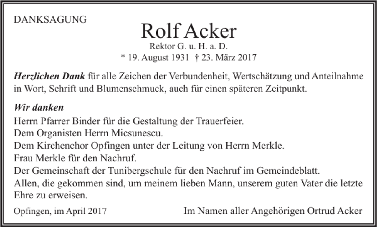 <p>DANKSAGUNG</p><p>Rolf Acker</p><p>Rektor G. u. H. a. D.<br />* 19. August 1931 † 23. März 2017</p><p>Herzlichen Dank für alle Zeichen der Verbundenheit, Wertschätzung und Anteilnahme<br />in Wort, Schrift und Blumenschmuck, auch für einen späteren Zeitpunkt.</p><p>Wir danken<br />Herrn Pfarrer Binder für die Gestaltung der Trauerfeier.<br />Dem Organisten Herrn Micsunescu.<br />Dem Kirchenchor Opfingen unter der Leitung von Herrn Merkle.<br />Frau Merkle für den Nachruf.<br />Der Gemeinschaft der Tunibergschule für den Nachruf im Gemeindeblatt.<br />Allen, die gekommen sind, um meinem lieben Mann, unserem guten Vater die letzte<br />Ehre zu erweisen.<br />Opfingen, im April 2017<br />Im Namen aller Angehörigen Ortrud Acker</p>