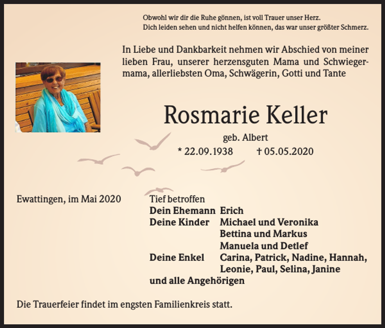 <p>Obwohl wir dir die Ruhe gönnen, ist voll Trauer unser Herz.<br />Dich leiden sehen und nicht helfen können, das war unser größter Schmerz.</p><p>In Liebe und Dankbarkeit nehmen wir Abschied von meiner<br />lieben Frau, unserer herzensguten Mama und Schwiegermama, allerliebsten Oma, Schwägerin, Gotti und Tante</p><p>Rosmarie Keller<br />geb. Albert<br />* 22.09.1938<br />† 05.05.2020</p><p>Ewattingen, im Mai 2020</p><p>Tief betroffen<br />Dein Ehemann Erich<br />Deine Kinder Michael und Veronika<br />Bettina und Markus<br />Manuela und Detlef<br />Deine Enkel Carina, Patrick, Nadine, Hannah,<br />Leonie, Paul, Selina, Janine<br />und alle Angehörigen</p><p>Die Trauerfeier findet im engsten Familienkreis statt.</p>