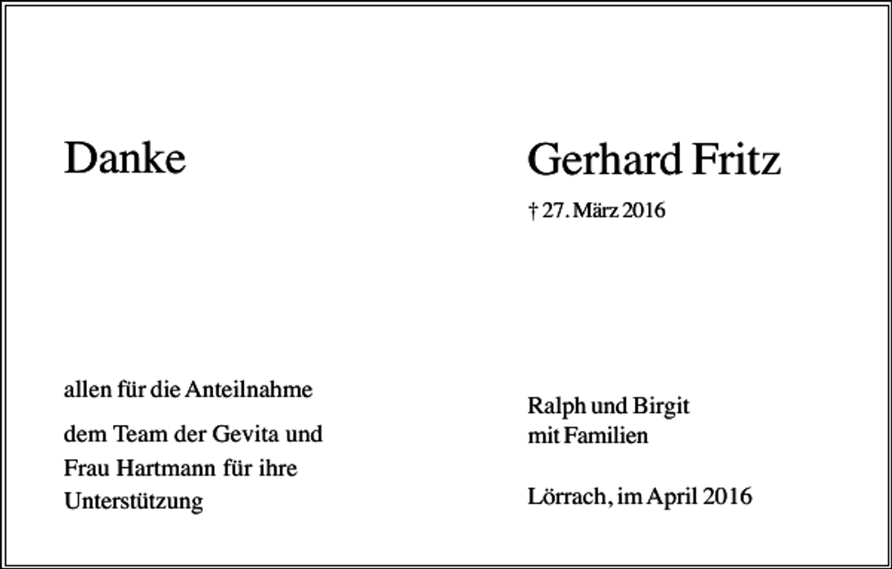 <p>Danke</p><p>Gerhard Fritz<br />† 27. März 2016</p><p>allen für die Anteilnahme<br />dem Team der Gevita und<br />Frau Hartmann für ihre<br />Unterstützung</p><p>Ralph und Birgit<br />mit Familien<br />Lörrach, im April 2016</p>