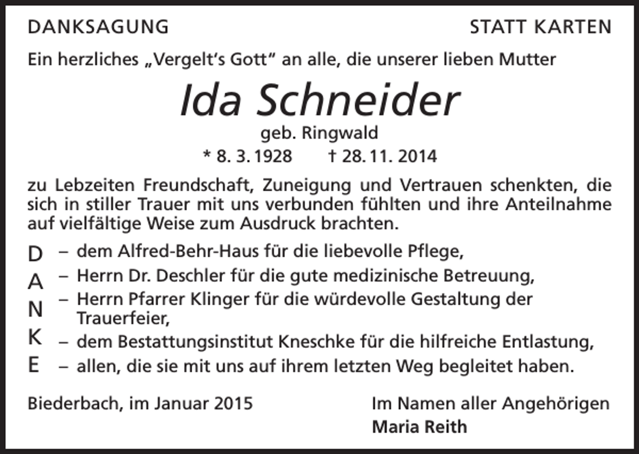 <p>DANKSAGUNG</p><p>STATT KARTEN</p><p>Ein herzliches „Vergelt‘s Gott“ an alle, die unserer lieben Mutter</p><p>Ida Schneider<br />geb. Ringwald<br />* 8. 3. 1928 † 28. 11. 2014</p><p>zu Lebzeiten Freundschaft, Zuneigung und Vertrauen schenkten, die<br />sich in stiller Trauer mit uns verbunden fühlten und ihre Anteilnahme<br />auf vielfältige Weise zum Ausdruck brachten.</p><p>D<br />A<br />N<br />K<br />E</p><p>– dem Alfred-Behr-Haus für die liebevolle Pflege,<br />– Herrn Dr. Deschler für die gute medizinische Betreuung,<br />– Herrn Pfarrer Klinger für die würdevolle Gestaltung der<br />Trauerfeier,<br />– dem Bestattungsinstitut Kneschke für die hilfreiche Entlastung,<br />– allen, die sie mit uns auf ihrem letzten Weg begleitet haben.</p><p>Biederbach, im Januar 2015</p><p>Im Namen aller Angehörigen<br />Maria Reith</p>