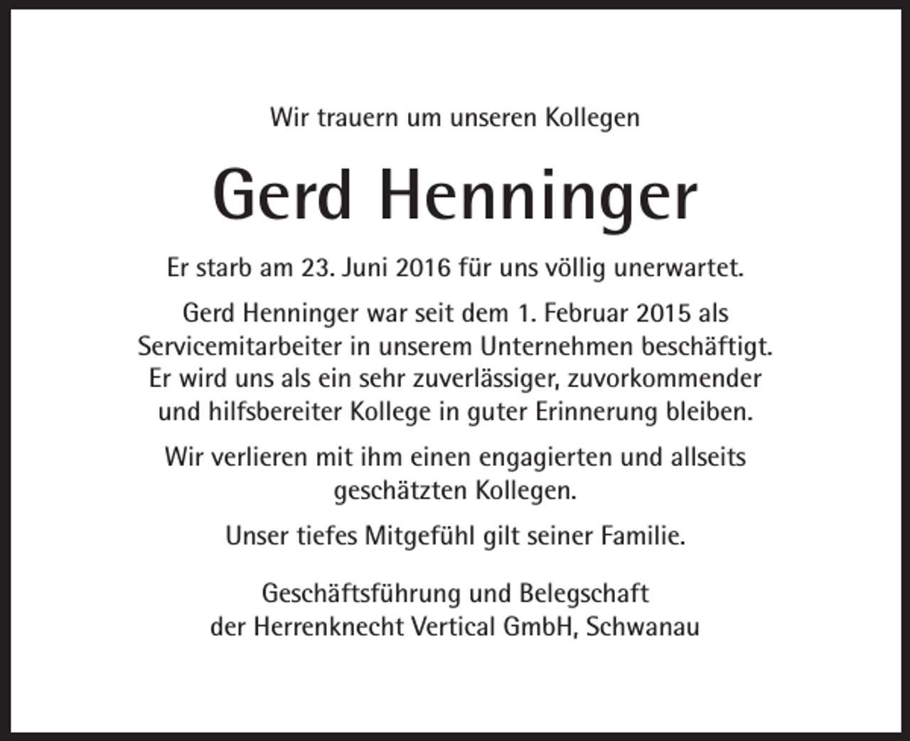 <p>Wir trauern um unseren Kollegen</p><p>Gerd Henninger<br />Er starb am 23. Juni 2016 für uns völlig unerwartet.<br />Gerd Henninger war seit dem 1. Februar 2015 als<br />Servicemitarbeiter in unserem Unternehmen beschäftigt.<br />Er wird uns als ein sehr zuverlässiger, zuvorkommender<br />und hilfsbereiter Kollege in guter Erinnerung bleiben.<br />Wir verlieren mit ihm einen engagierten und allseits<br />geschätzten Kollegen.<br />Unser tiefes Mitgefühl gilt seiner Familie.<br />Geschäftsführung und Belegschaft<br />der Herrenknecht Vertical GmbH, Schwanau</p>