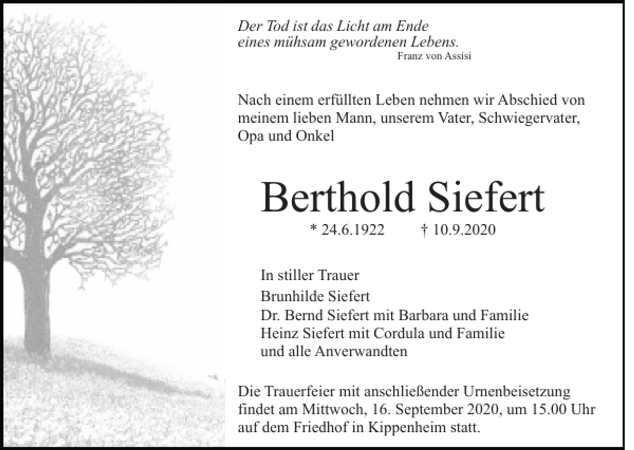 <p>Der Tod ist das Licht am Ende<br />eines mühsam gewordenen Lebens.</p><p>Franz von Assisi</p><p>Nach einem erfüllten Leben nehmen wir Abschied von<br />meinem lieben Mann, unserem Vater, Schwiegervater,<br />Opa und Onkel</p><p>Berthold Siefert<br />* 24.6.1922</p><p>† 10.9.2020</p><p>In stiller Trauer<br />Brunhilde Siefert<br />Dr. Bernd Siefert mit Barbara und Familie<br />Heinz Siefert mit Cordula und Familie<br />und alle Anverwandten<br />Die Trauerfeier mit anschließender Urnenbeisetzung<br />findet am Mittwoch, 16. September 2020, um 15.00 Uhr<br />auf dem Friedhof in Kippenheim statt.</p>