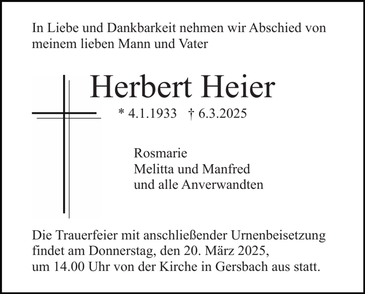 <p>In Liebe und Dankbarkeit nehmen wir Abschied von<br />meinem lieben Mann und Vater</p><p>Herbert Heier<br />* 4.1.1933 † 6.3.2025</p><p>Rosmarie<br />Melitta und Manfred<br />und alle Anverwandten<br />Die Trauerfeier mit anschließender Urnenbeisetzung<br />findet am Donnerstag, den 20. März 2025,<br />um 14.00 Uhr von der Kirche in Gersbach aus statt.</p>