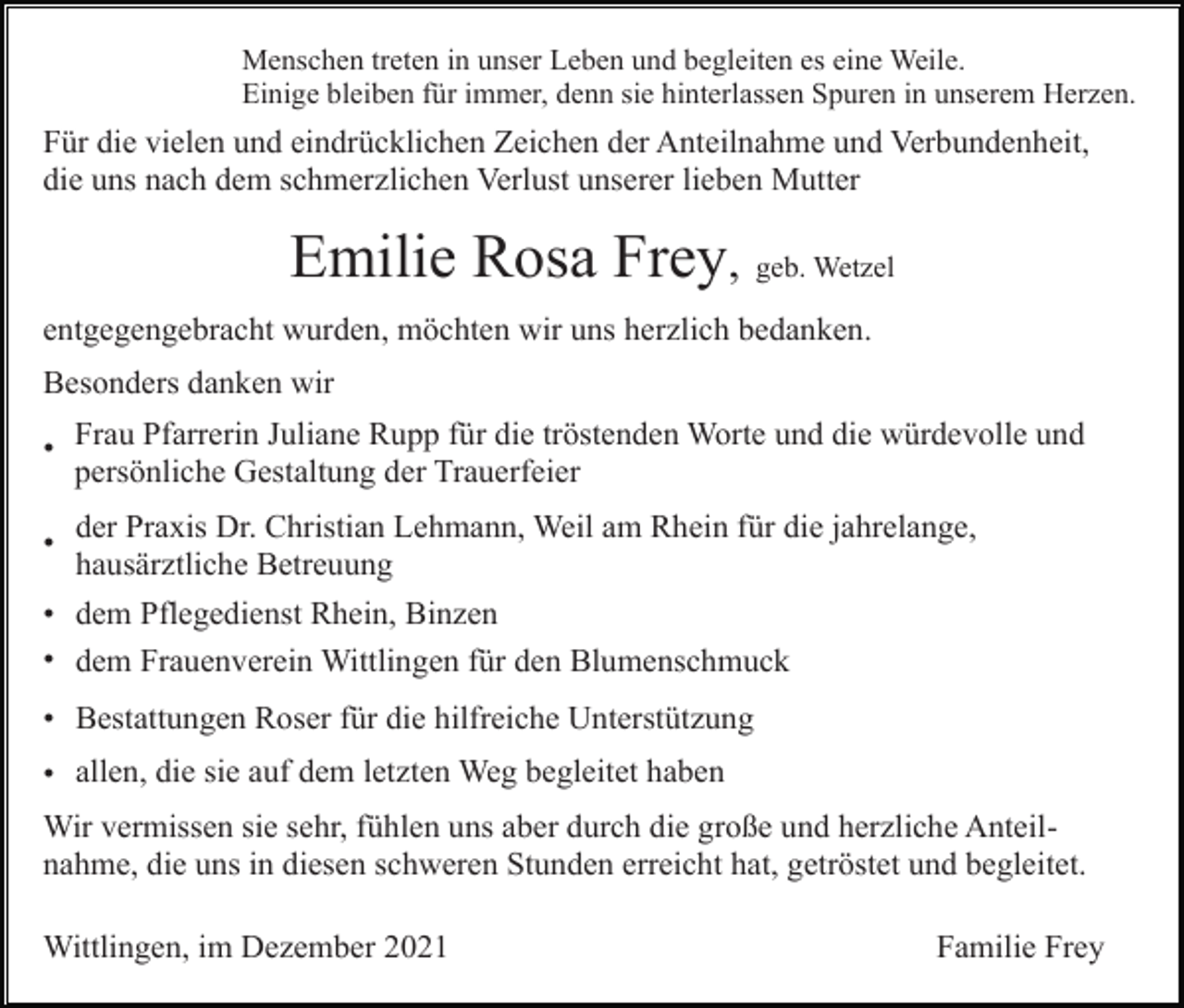 <p>Menschen treten in unser Leben und begleiten es eine Weile.<br />Einige bleiben für immer, denn sie hinterlassen Spuren in unserem Herzen.</p><p>Für die vielen und eindrücklichen Zeichen der Anteilnahme und Verbundenheit,<br />die uns nach dem schmerzlichen Verlust unserer lieben Mutter</p><p>Emilie Rosa Frey, geb. Wetzel<br />entgegengebracht wurden, möchten wir uns herzlich bedanken.<br />Besonders danken wir<br />• Frau Pfarrerin Juliane Rupp für die tröstenden Worte und die würdevolle und<br />persönliche Gestaltung der Trauerfeier<br />•</p><p>der Praxis Dr. Christian Lehmann, Weil am Rhein für die jahrelange,<br />hausärztliche Betreuung</p><p>• dem Pflegedienst Rhein, Binzen<br />• dem Frauenverein Wittlingen für den Blumenschmuck<br />• Bestattungen Roser für die hilfreiche Unterstützung<br />• allen, die sie auf dem letzten Weg begleitet haben<br />Wir vermissen sie sehr, fühlen uns aber durch die große und herzliche Anteilnahme, die uns in diesen schweren Stunden erreicht hat, getröstet und begleitet.<br />Wittlingen, im Dezember 2021</p><p>Familie Frey</p>