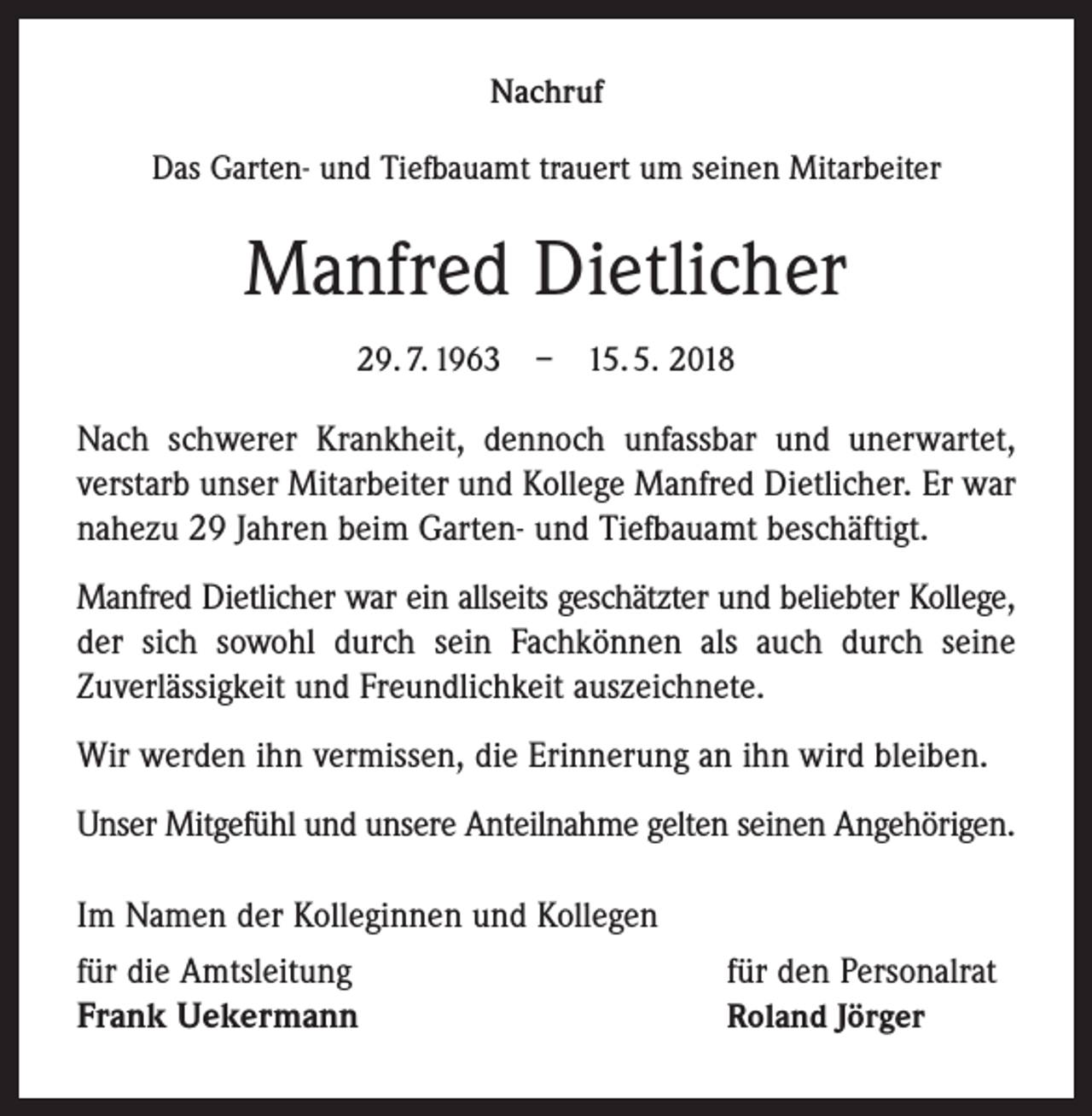 <p>Nachruf<br />Das Garten- und Tiefbauamt trauert um seinen Mitarbeiter</p><p>Manfred Dietlicher<br />29. 7. 1963 – 15. 5. 2018</p><p>Nach schwerer Krankheit, dennoch unfassbar und unerwartet,­<br />verstarb unser Mitarbeiter und Kollege Manfred Dietlicher. Er war<br />nahezu 29 Jahren beim Garten- und Tiefbauamt beschäftigt.<br />Manfred Dietlicher war ein allseits geschätzter und beliebter Kollege,<br />der sich sowohl durch sein Fachkönnen als auch durch seine<br />Zuverlässigkeit und Freundlichkeit auszeichnete.<br />Wir werden ihn vermissen, die Erinnerung an ihn wird bleiben.<br />Unser Mitgefühl und unsere Anteilnahme gelten seinen Angehörigen.<br />Im Namen der Kolleginnen und Kollegen<br />für die Amtsleitung<br />Frank Uekermann</p><p>für den Personalrat<br />Roland Jörger</p>