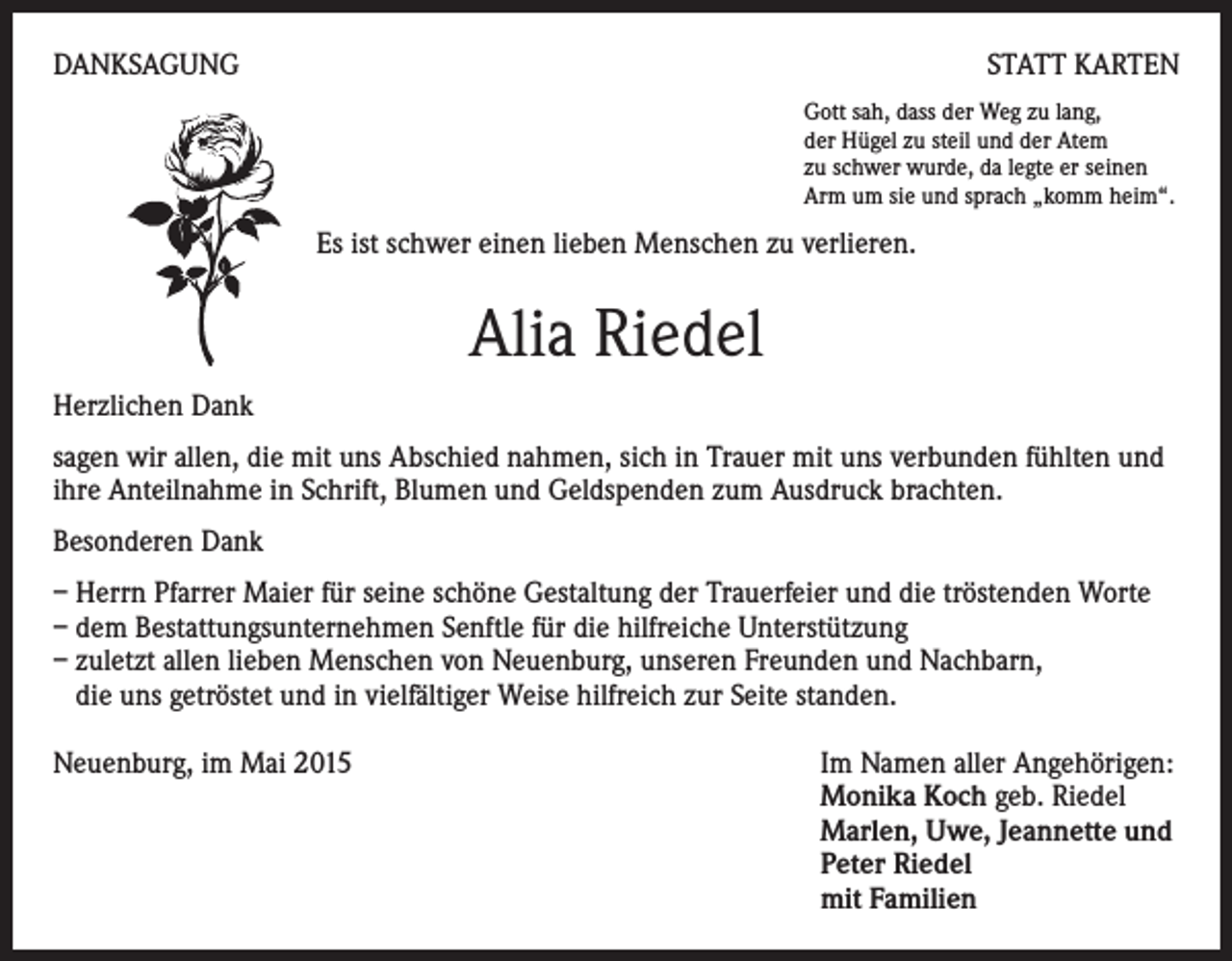 <p>DANKSAGUNG</p><p>STATT KARTEN<br />Gott sah, dass der Weg zu lang,<br />der Hügel zu steil und der Atem<br />zu schwer wurde, da legte er seinen<br />Arm um sie und sprach „komm heim“.</p><p>Es ist schwer einen lieben Menschen zu verlieren.</p><p>Alia Riedel<br />Herzlichen Dank<br />sagen wir allen, die mit uns Abschied nahmen, sich in Trauer mit uns verbunden fühlten und<br />ihre Anteilnahme in Schrift, Blumen und Geldspenden zum Ausdruck brachten.<br />Besonderen Dank<br />– Herrn Pfarrer Maier für seine schöne Gestaltung der Trauerfeier und die tröstenden Worte<br />– dem Bestattungsunternehmen Senftle für die hilfreiche Unterstützung<br />– zuletzt allen lieben Menschen von Neuenburg, unseren Freunden und Nachbarn,<br />die uns getröstet und in vielfältiger Weise hilfreich zur Seite standen.<br />Neuenburg, im Mai 2015 Im Namen aller Angehörigen:<br />Monika Koch geb. Riedel<br />Marlen, Uwe, Jeannette und<br />Peter Riedel<br />mit Familien</p>