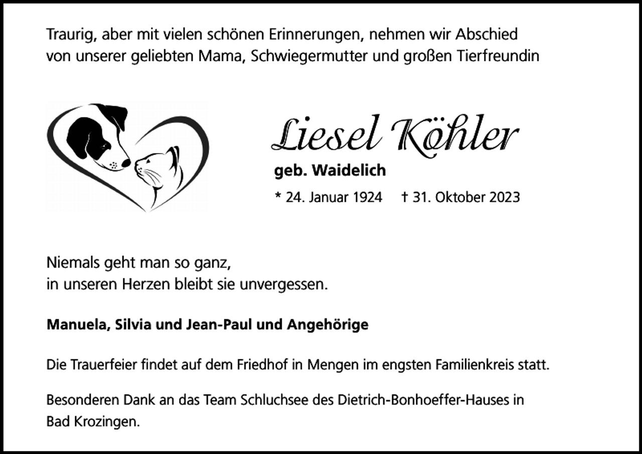 <p>Traurig, aber mit vielen schönen Erinnerungen, nehmen wir Abschied<br />von unserer geliebten Mama, Schwiegermutter und großen Tierfreundin</p><p>Liesel Köhler<br />geb. Waidelich<br />* 24. Januar 1924</p><p>† 31. Oktober 2023</p><p>Niemals geht man so ganz,<br />in unseren Herzen bleibt sie unvergessen.<br />Manuela, Silvia und Jean-Paul und Angehörige<br />Die Trauerfeier findet auf dem Friedhof in Mengen im engsten Familienkreis statt.<br />Besonderen Dank an das Team Schluchsee des Dietrich-Bonhoeffer-Hauses in<br />Bad Krozingen.</p>