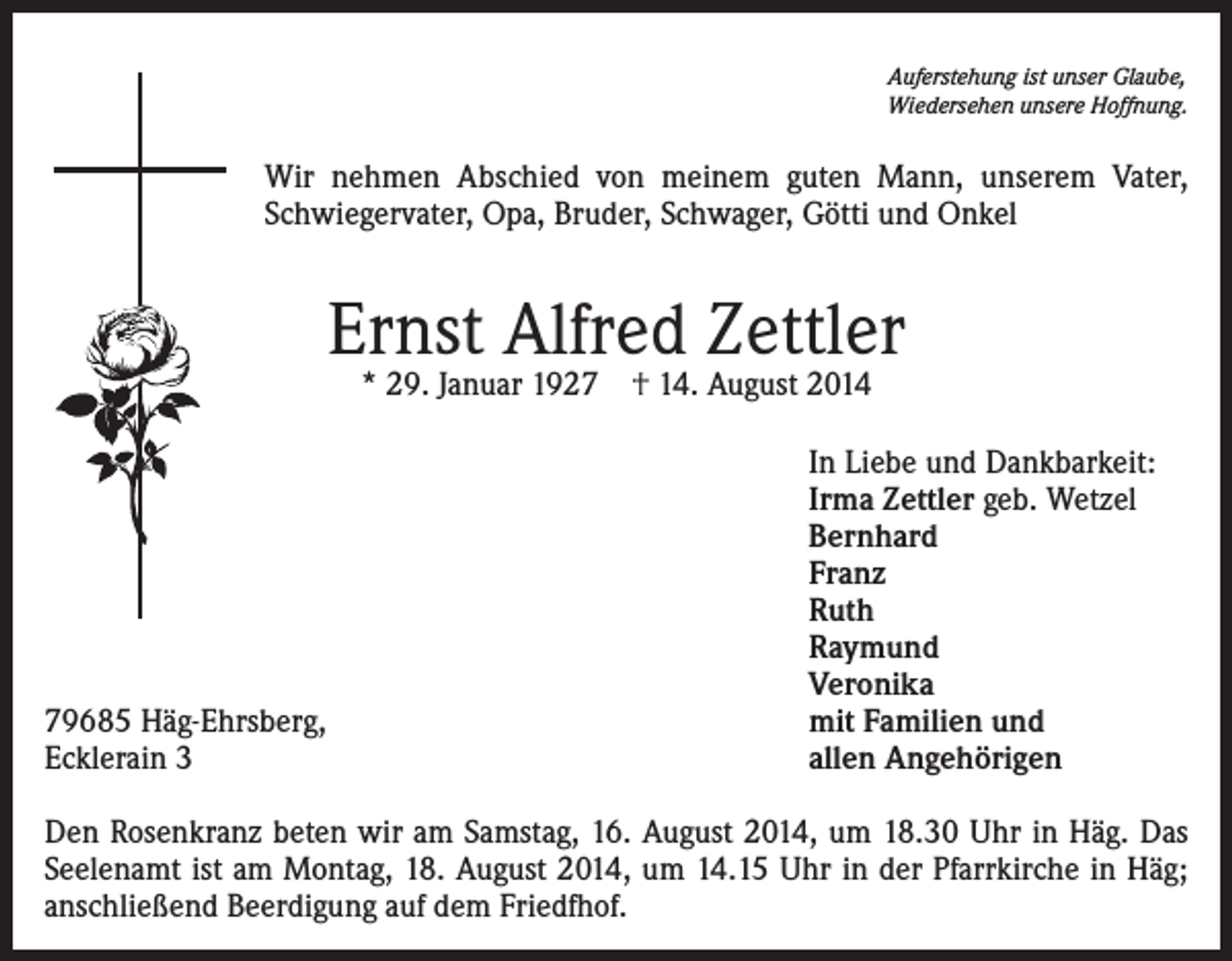 <p>Auferstehung ist unser Glaube,<br />Wiedersehen unsere Hoffnung.</p><p>Wir nehmen Abschied von meinem guten Mann, unserem Vater,<br />Schwiegervater, Opa, Bruder, Schwager, Götti und Onkel</p><p>Ernst Alfred Zettler<br />* 29. Januar 1927 † 14. August 2014</p><p>79685 Häg-Ehrsberg,<br />Ecklerain 3</p><p>In Liebe und Dankbarkeit:<br />Irma Zettler geb. Wetzel<br />Bernhard<br />Franz<br />Ruth<br />Raymund<br />Veronika<br />mit Familien und<br />allen Angehörigen</p><p>Den Rosenkranz beten wir am Samstag, 16. August 2014, um 18.30 Uhr in Häg. Das<br />Seelenamt ist am Montag, 18. August 2014, um 14.15 Uhr in der Pfarrkirche in Häg;<br />anschließend Beerdigung auf dem Friedfhof.</p>