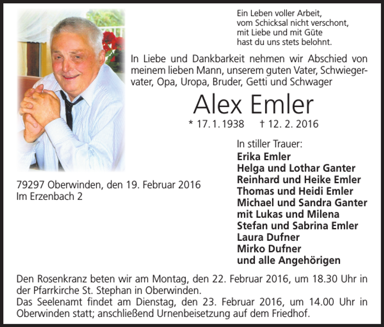 <p>Ein Leben voller Arbeit,<br />vom Schicksal nicht verschont,<br />mit Liebe und mit Güte<br />hast du uns stets belohnt.</p><p>In Liebe und Dankbarkeit nehmen wir Abschied von<br />meinem lieben Mann, unserem guten Vater, Schwieger­<br />vater, Opa, Uropa, Bruder, Getti und Schwager</p><p>Alex Emler</p><p>* 17. 1. 1938 † 12. 2. 2016</p><p>79297 Oberwinden, den 19. Februar 2016<br />Im Erzenbach 2</p><p>In stiller Trauer:<br />Erika Emler<br />Helga und Lothar Ganter<br />Reinhard und Heike Emler<br />Thomas und Heidi Emler<br />Michael und Sandra Ganter<br />mit Lukas und Milena<br />Stefan und Sabrina Emler<br />Laura Dufner<br />Mirko Dufner<br />und alle Angehörigen</p><p>Den Rosenkranz beten wir am Montag, den 22. Februar 2016, um 18.30 Uhr in<br />der Pfarrkirche St. Stephan in Oberwinden.<br />Das Seelenamt findet am Dienstag, den 23. Februar 2016, um 14.00 Uhr in<br />­Oberwinden statt; anschließend Urnenbeisetzung auf dem Friedhof.</p>
