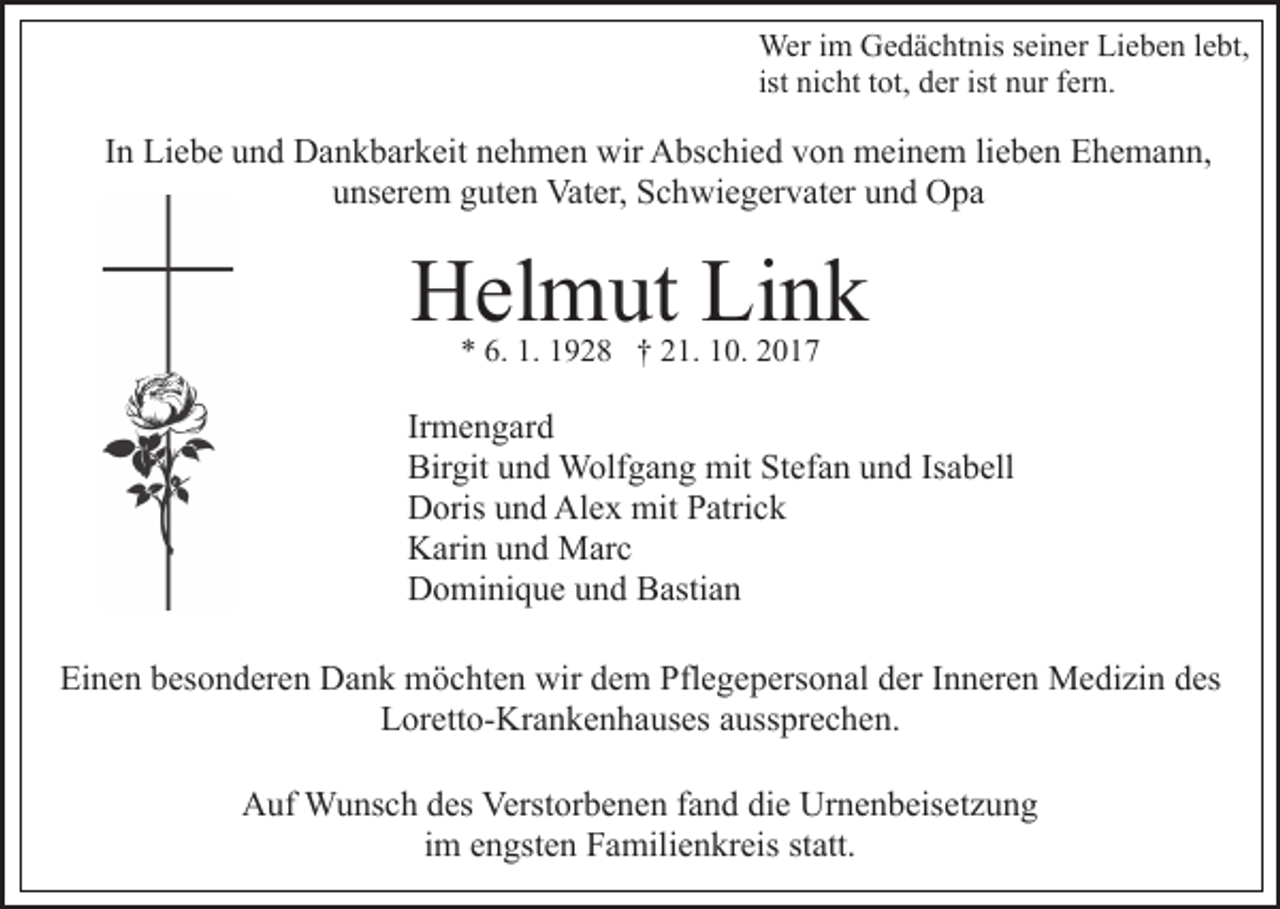 <p>Wer i im<br />m GGedächtnis<br />e d ä c ht nis s eiseiner<br />n er Lieben<br />Li e b e n lebt,<br />l e bt,<br />Wer<br />ni c ht ttot,<br />ot, der<br />d er ist nur<br />n ur fern.<br />f er n.<br />ist nicht</p><p>IInn Liebe<br />Li e b e und<br />u n d Dankbarkeit<br />D a n k b ar k eit nehmen<br />n e h m e n wir<br />wir Abschied<br />A bs c hi e d von<br />v on meinem<br />m ei n e m lilieben<br />e b e n Ehemann,<br />E h e m a n n,<br />u ns er e m gguten<br />ut e n Vater,<br />Vat er, Schwiegervater<br />S c h wi e g er v at er uund<br />n d OOpa<br />pa<br />unserem</p><p>H el m ut LiLink<br />nk<br />Helmut<br />** 6.<br />6. 1.<br />1. 11928<br />9 2 8 †† 221.<br />1. 110.<br />0. 22</p><p>Ir<br />m e n g ar d<br />Irmengard<br />Bir<br />git uund<br />n d Wolfgang<br />W olf g a n g mit<br />mit Stefan<br />St ef a n uund<br />n d IsIsabell<br />a b ell<br />Birgit<br />Alex<br />DDoris<br />oris uund<br />n d Al<br />e x mit<br />mit PPatrick<br />atri c k<br />KKarin<br />ari n uund<br />n d Marc<br />M ar c<br />DDominique<br />o mi ni q u e uund<br />n d BBastian<br />asti a n<br />Einen<br />Ei<br />n e n bbesonderen<br />es o n d er e n Dank<br />D a n k möchten<br />m ö c ht e n wir<br />wir ddem<br />e m Pflegepersonal<br />Pfl e g e p er s o n al der<br />d er IInneren<br />n n er e n Medizin<br />M e di zi n ddes<br />es<br />Loretto-Krankenhauses<br />L or ett o- Kr a n k e n h a us es aaussprechen.<br />uss pr e c h e n.<br />AAuf<br />uf Wunsch<br />W u ns c h ddes<br />es Verst<br />Verstorbenen<br />or b e n e n ffand<br />a n d die<br />di e Urnenbeisetzung<br />Ur n e n b eis e t z u n g<br />iimm engsten<br />e n gst e n Familienkreis<br />F a mili e n kr eis statt.<br />st att.</p>