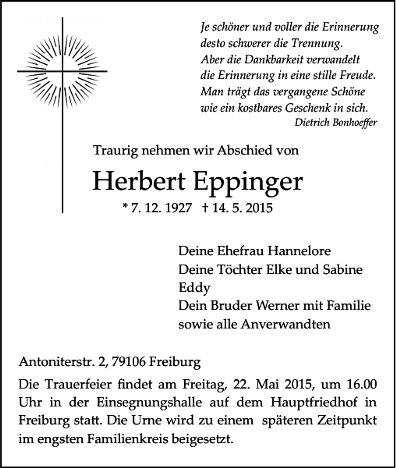 <p>Je schöner und voller die Erinnerung<br />desto schwerer die Trennung.<br />Aber die Dankbarkeit verwandelt<br />die Erinnerung in eine stille Freude.<br />Man trägt das vergangene Schöne<br />wie ein kostbares Geschenk in sich.<br />Dietrich Bonhoeﬀer</p><p>Traurig nehmen wir Abschied von</p><p>Herbert Eppinger<br />* 7. 12. 1927 † 14. 5. 2015<br />Deine Ehefrau Hannelore<br />Deine Töchter Elke und Sabine<br />Eddy<br />Dein Bruder Werner mit Familie<br />sowie alle Anverwandten<br />Antoniterstr. 2, 79106 Freiburg<br />Die Trauerfeier ﬁndet am Freitag, 22. Mai 2015, um 16.00<br />Uhr in der Einsegnungshalle auf dem Hauptfriedhof in<br />Freiburg sta�. Die Urne wird zu einem späteren Zeitpunkt<br />im engsten Familienkreis beigese�t.</p>
