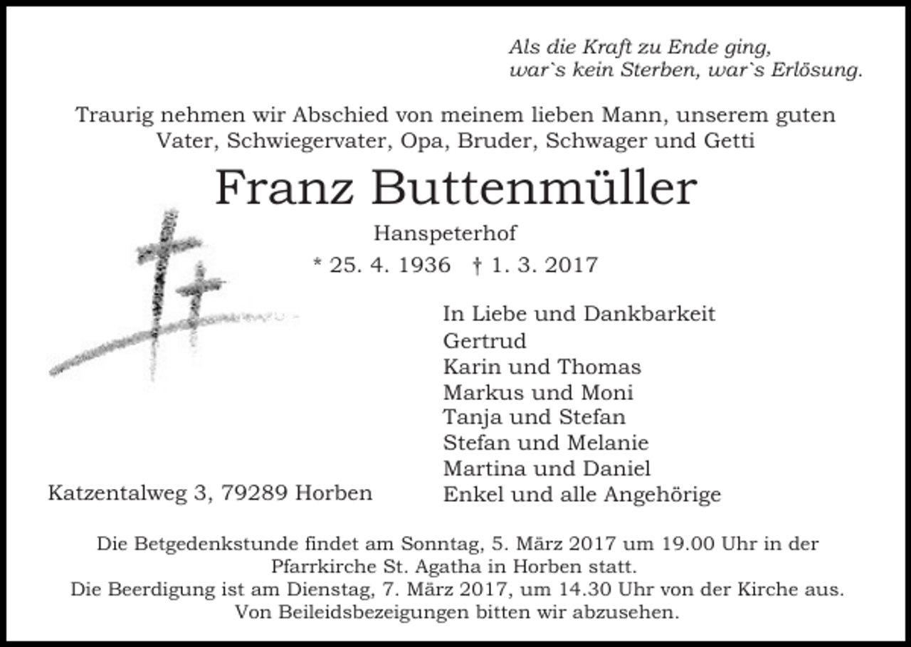 <p>Als die Kraft zu Ende ging,<br />war`s kein Sterben, war`s Erlösung.</p><p>Traurig nehmen wir Abschied von meinem lieben Mann, unserem guten<br />Vater, Schwiegervater, Opa, Bruder, Schwager und Getti</p><p>Franz Buttenmüller<br />Hanspeterhof<br />* 25. 4. 1936 † 1. 3. 2017</p><p>Katzentalweg 3, 79289 Horben</p><p>In Liebe und Dankbarkeit<br />Gertrud<br />Karin und Thomas<br />Markus und Moni<br />Tanja und Stefan<br />Stefan und Melanie<br />Martina und Daniel<br />Enkel und alle Angehörige</p><p>Die Betgedenkstunde findet am Sonntag, 5. März 2017 um 19.00 Uhr in der<br />Pfarrkirche St. Agatha in Horben statt.<br />Die Beerdigung ist am Dienstag, 7. März 2017, um 14.30 Uhr von der Kirche aus.<br />Von Beileidsbezeigungen bitten wir abzusehen.</p>