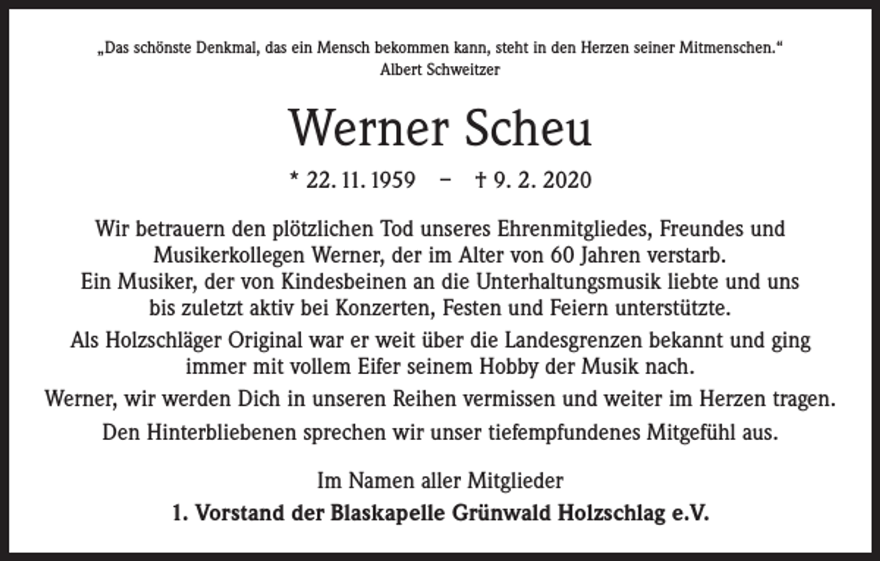<p>„Das schönste Denkmal, das ein Mensch bekommen kann, steht in den Herzen seiner Mitmenschen.“<br />Albert Schweitzer</p><p>Werner Scheu<br />* 22. 11. 1959 – † 9. 2. 2020<br />Wir betrauern den plötzlichen Tod unseres Ehrenmitgliedes, Freundes und<br />­Musiker­kollegen Werner, der im Alter von 60 Jahren verstarb.<br />Ein Musiker, der von Kindes­beinen an die Unterhaltungsmusik liebte und uns<br />bis zuletzt aktiv bei ­Konzerten, Festen und Feiern unterstützte.<br />Als Holzschläger Original war er weit über die Landesgrenzen bekannt und ging<br />immer mit vollem Eifer seinem Hobby der Musik nach.<br />Werner, wir werden Dich in unseren Reihen vermissen und weiter im Herzen tragen.<br />Den Hinterbliebenen sprechen wir unser tiefempfundenes Mitgefühl aus.<br />Im Namen aller Mitglieder<br />1. Vorstand der Blaskapelle Grünwald Holzschlag e.V.</p>