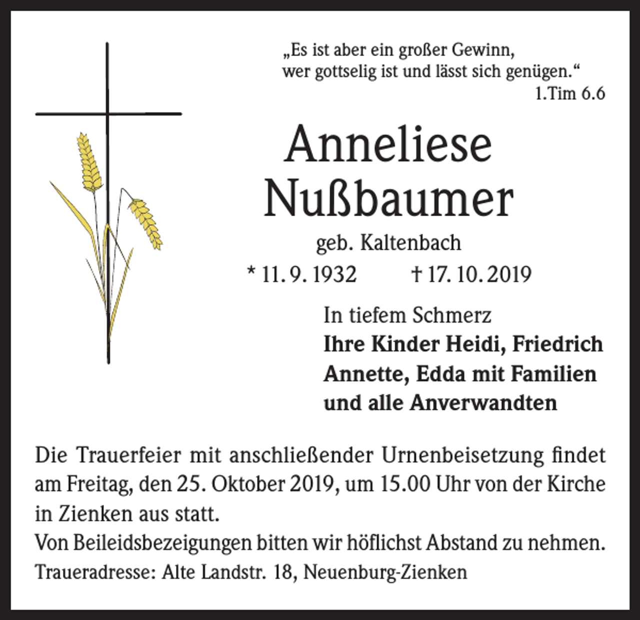 <p>„Es ist aber ein großer Gewinn,<br />wer gottselig ist und lässt sich genügen.“</p><p>1.Tim 6.6</p><p>Anneliese<br />Nußbaumer</p><p>geb. Kaltenbach<br />* 11. 9. 1932<br />† 17. 10. 2019<br />In tiefem Schmerz<br />Ihre Kinder Heidi, Friedrich<br />Annette, Edda mit Familien<br />und alle Anverwandten<br />Die Trauerfeier mit anschließender Urnenbeisetzung findet<br />am Freitag, den 25. Oktober 2019, um 15.00 Uhr von der Kirche<br />in Zienken aus statt.<br />Von Beileidsbezeigungen bitten wir höflichst Abstand zu nehmen.<br />Traueradresse: Alte Landstr. 18, Neuenburg-Zienken</p>