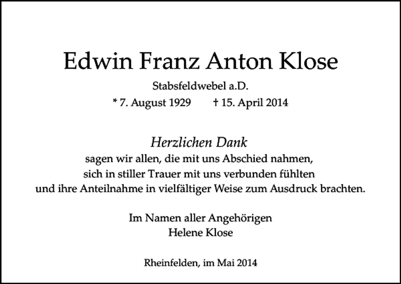<p>Edwin Franz Anton Klose<br />Stabsfeldwebel a.D.<br />* 7. August 1929</p><p>† 15. April 2014</p><p>Herzlichen Dank<br />sagen wir allen, die mit uns Abschied nahmen,<br />sich in stiller Trauer mit uns verbunden fühlten<br />und ihre Anteilnahme in vielfältiger Weise zum Ausdruck brachten.<br />Im Namen aller Angehörigen<br />Helene Klose<br />Rheinfelden, im Mai 2014</p>