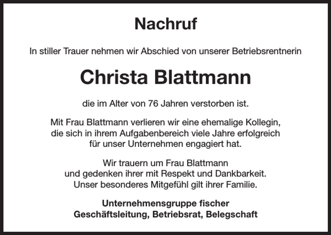 <p>Nachruf<br />In stiller Trauer nehmen wir Abschied von unserer Betriebsrentnerin</p><p>Christa Blattmann<br />die im Alter von 76 Jahren verstorben ist.<br />Mit Frau Blattmann verlieren wir eine ehemalige Kollegin,<br />die sich in ihrem Aufgabenbereich viele Jahre erfolgreich<br />für unser Unternehmen engagiert hat.<br />Wir trauern um Frau Blattmann<br />und gedenken ihrer mit Respekt und Dankbarkeit.<br />Unser besonderes Mitgefühl gilt ihrer Familie.<br />Unternehmensgruppe fischer<br />Geschäftsleitung, Betriebsrat, Belegschaft</p>