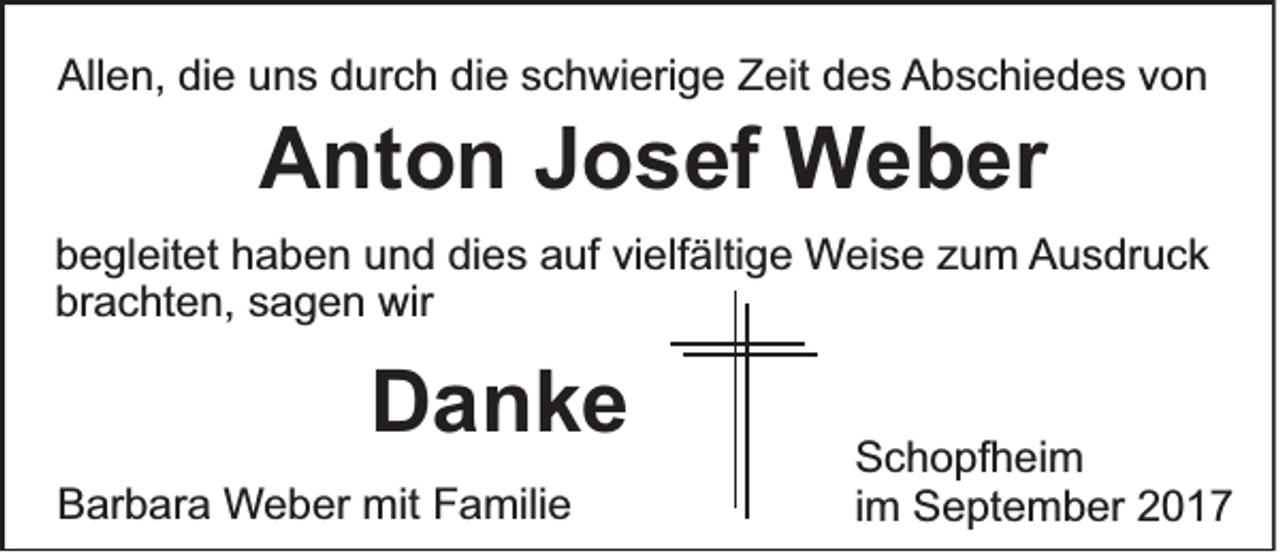 <p>Allen,<br />All<br />e n, didie<br />e uuns<br />n s ddurch<br />ur c h didie<br />e sschwierige<br />c h wi eri g e ZZeit<br />eit ddes<br />e s AAbschiedes<br />b s c hi e d e s vvon<br />on</p><p>AAnton<br />nt o n JJosef<br />o s ef Weber<br />W e b er</p><p>b e gl eit et hhaben<br />begleitet<br />a b e n uund<br />n d di<br />dies<br />e s aauf<br />uf vivielfältige<br />elf älti g e Weise<br />W ei s e zzum<br />u m AAusdruck<br />u s dr u c k<br />br<br />a c ht e n, ssagen<br />a g e n wir<br />wir<br />brachten,</p><p>DDanke<br />anke<br />BBarbara<br />ar b ar a Weber<br />W e b er mit<br />mit Familie<br />F a mili e</p><p>S c h o pf h ei m<br />Schopfheim<br />iimm September<br />S e pt e m b er</p>