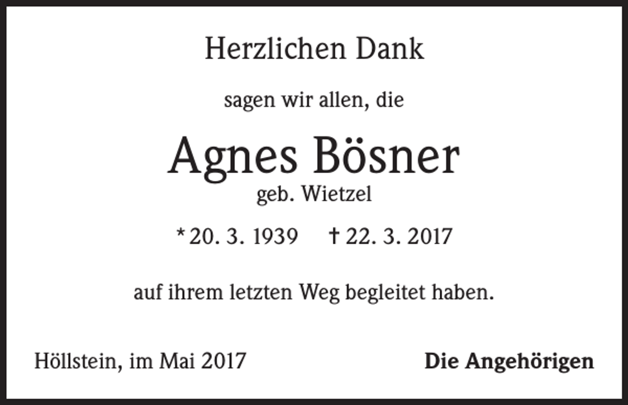 <p>Herzlichen Dank<br />sagen wir allen, die</p><p>Agnes Bösner<br />geb. Wietzel</p><p>* 20. 3. 1939</p><p>= 22. 3. 2017</p><p>auf ihrem letzten Weg begleitet haben.<br />Höllstein, im Mai 2017</p><p>Die Angehörigen</p>
