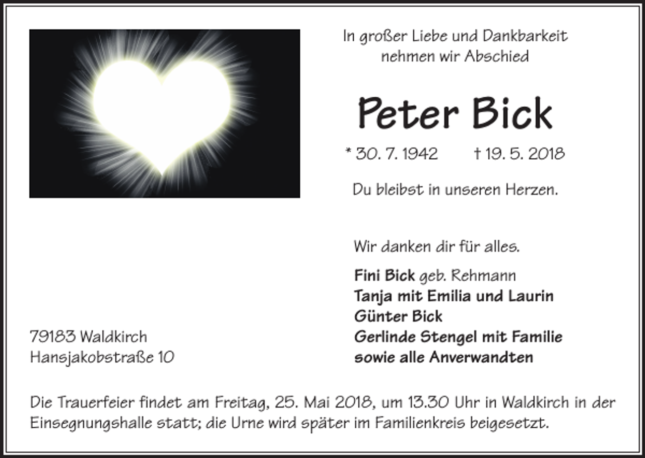 <p>In großer Liebe und Dankbarkeit<br />nehmen wir Abschied</p><p>Peter Bick</p><p>* 30. 7. 1942 † 19. 5. 2018<br />Du bleibst in unseren Herzen.</p><p>Wir danken dir für alles.</p><p>79183 Waldkirch<br />Hansjakobstraße 10</p><p>Fini Bick geb. Rehmann<br />Tanja mit Emilia und Laurin<br />Günter Bick<br />Gerlinde Stengel mit Familie<br />sowie alle Anverwandten</p><p>Die Trauerfeier findet am Freitag, 25. Mai 2018, um 13.30 Uhr in Waldkirch in der<br />Einsegnungshalle statt; die Urne wird später im Familienkreis beigesetzt.</p>