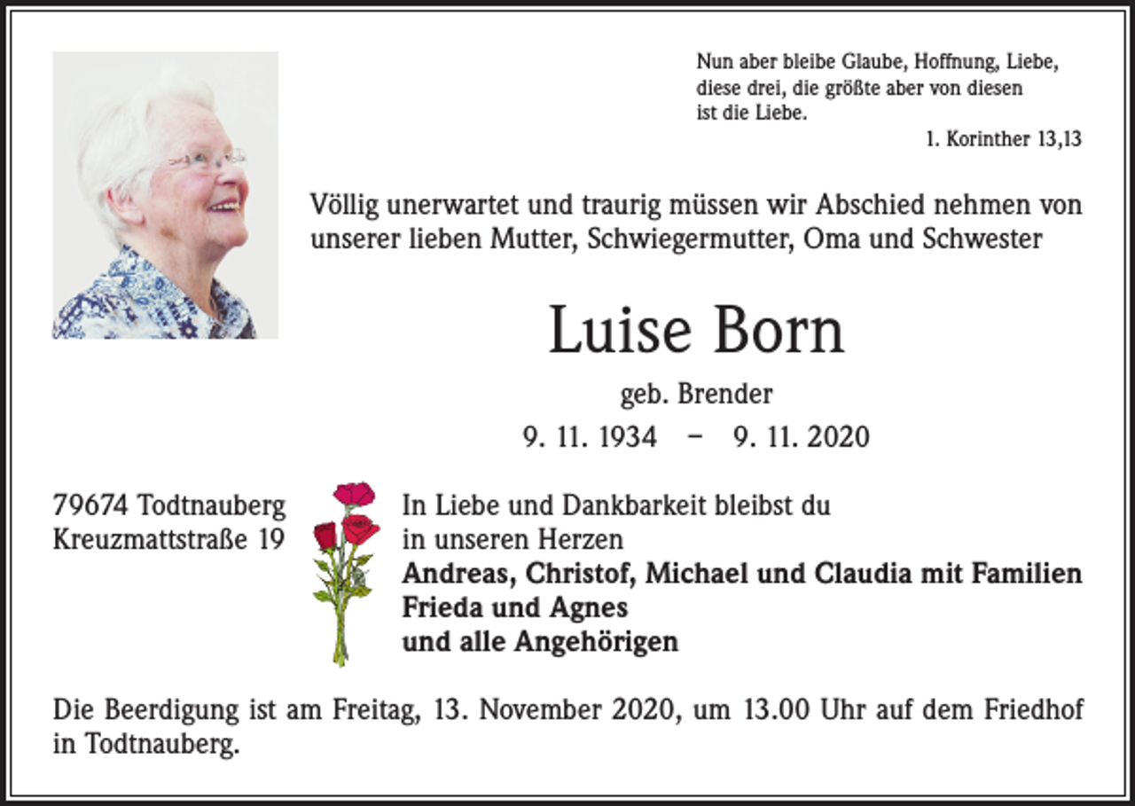 <p>Nun aber bleibe Glaube, Hoffnung, Liebe,<br />diese drei, die größte aber von diesen<br />ist die Liebe.</p><p>1. Korinther 13,13</p><p>Völlig unerwartet und traurig müssen wir Abschied nehmen von<br />unserer lieben Mutter, Schwiegermutter, Oma und Schwester</p><p>Luise Born<br />geb. Brender<br />9. 11. 1934 – 9. 11. 2020<br />79674 Todtnauberg<br />In Liebe und Dankbarkeit bleibst du<br />Kreuzmattstraße 19 in unseren Herzen<br />Andreas, Christof, Michael und Claudia mit Familien<br />Frieda und Agnes<br />und alle Angehörigen<br />Die Beerdigung ist am Freitag, 13. November 2020, um 13.00 Uhr auf dem Friedhof<br />in Todtnauberg.</p>