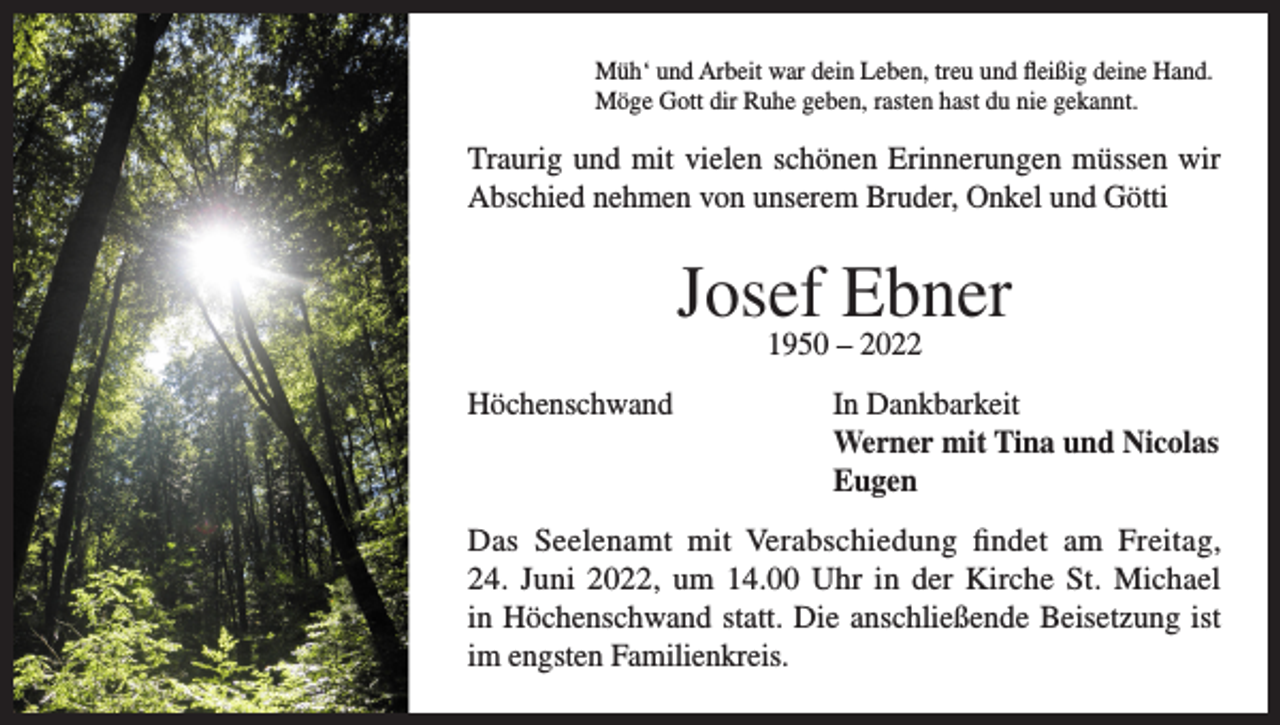 <p>Müh‘ und Arbeit war dein Leben, treu und fleißig deine Hand.<br />Möge Gott dir Ruhe geben, rasten hast du nie gekannt.</p><p>Traurig und mit vielen schönen Erinnerungen müssen wir<br />Abschied nehmen von unserem Bruder, Onkel und Götti</p><p>Josef Ebner<br />1950 – 2022</p><p>Höchenschwand In Dankbarkeit<br />Werner mit Tina und Nicolas<br />Eugen<br />Das Seelenamt mit Verabschiedung findet am Freitag,<br />24. Juni 2022, um 14.00 Uhr in der Kirche St. Michael<br />in Höchenschwand statt. Die anschließende Beisetzung ist<br />im engsten Familienkreis.</p>
