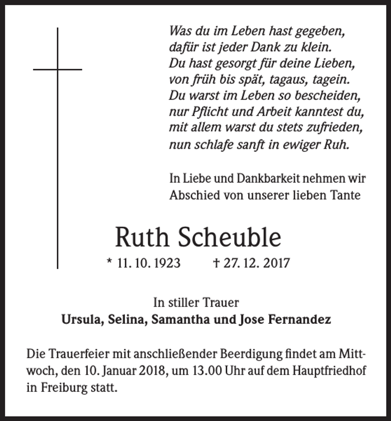 <p>Was du im Leben hast gegeben,<br />dafür ist jeder Dank zu klein.<br />Du hast gesorgt für deine Lieben,<br />von früh bis spät, tagaus, tagein.<br />Du warst im Leben so bescheiden,<br />nur Pflicht und Arbeit kanntest du,<br />mit allem warst du stets zufrieden,<br />nun schlafe sanft in ewiger Ruh.</p><p>In Liebe und Dankbarkeit nehmen wir<br />Abschied von unserer lieben Tante</p><p>Ruth Scheuble<br />* 11. 10. 1923</p><p>† 27. 12. 2017</p><p>In stiller Trauer<br />Ursula, Selina, Samantha und Jose Fernandez<br />Die Trauerfeier mit anschließender Beerdigung findet am Mittwoch, den 10. Januar 2018, um 13.00 Uhr auf dem Hauptfriedhof<br />in Freiburg statt.</p>