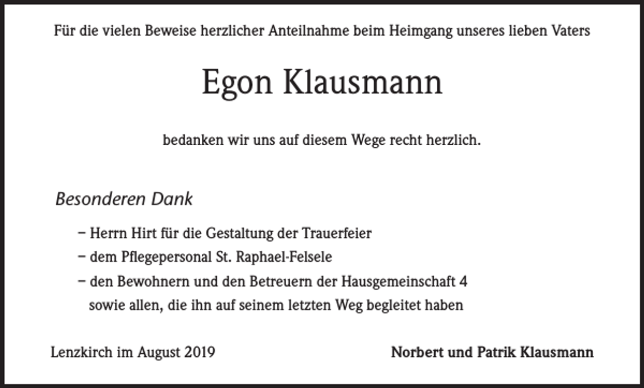 <p>Für die vielen Beweise herzlicher Anteilnahme beim Heimgang unseres lieben Vaters</p><p>Egon Klausmann<br />bedanken wir uns auf diesem Wege recht herzlich.</p><p>Besonderen Dank<br />– Herrn Hirt für die Gestaltung der Trauerfeier<br />– dem Pflegepersonal St. Raphael-Felsele<br />– den Bewohnern und den Betreuern der Hausgemeinschaft 4<br />sowie allen, die ihn auf seinem letzten Weg begleitet haben<br />Lenzkirch im August 2019</p><p>Norbert und Patrik Klausmann</p>