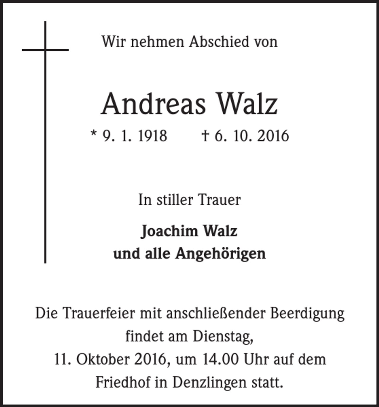 <p>Wir nehmen Abschied von</p><p>Andreas Walz<br />* 9. 1. 1918 † 6. 10. 2016</p><p>In stiller Trauer<br />Joachim Walz<br />und alle Angehörigen<br />Die Trauerfeier mit anschließender Beerdigung<br />findet am Dienstag,<br />11. Oktober 2016, um 14.00 Uhr auf dem<br />Friedhof in Denzlingen statt.</p>