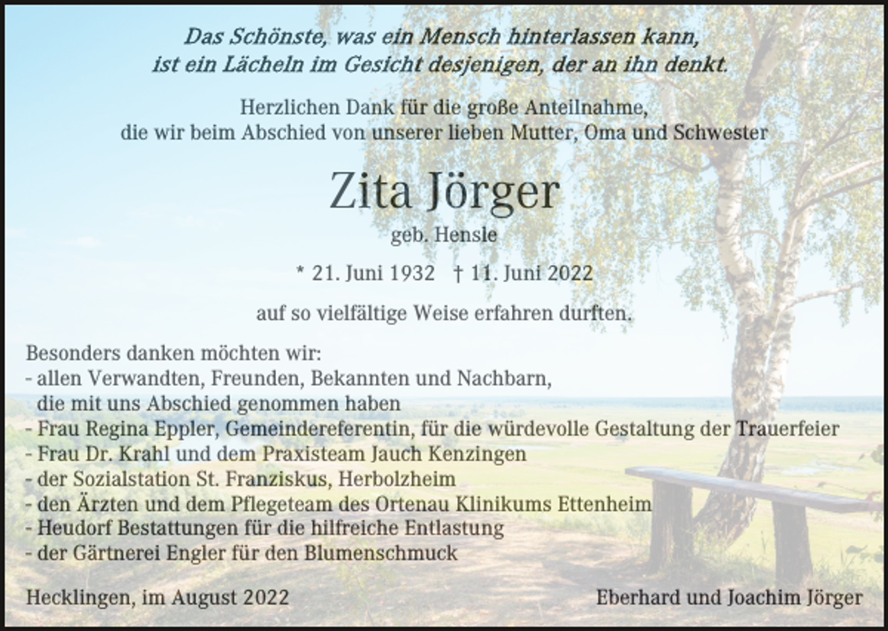 <p>Herzlichen Dank für die große Anteilnahme,<br />die wir beim Abschied von unserer lieben Mutter, Oma und Schwester</p><p>Zita Jörger<br />geb. Hensle<br />* 21. Juni 1932 † 11. Juni 2022<br />auf so vielfältige Weise erfahren durften.<br />Besonders danken möchten wir:<br />- allen Verwandten, Freunden, Bekannten und Nachbarn,<br />die mit uns Abschied genommen haben<br />- Frau Regina Eppler, Gemeindereferentin, für die würdevolle Gestaltung der Trauerfeier<br />- Frau Dr. Krahl und dem Praxisteam Jauch Kenzingen<br />- der Sozialstation St. Franziskus, Herbolzheim<br />- den Ärzten und dem Pflegeteam des Ortenau Klinikums Ettenheim<br />- Heudorf Bestattungen für die hilfreiche Entlastung<br />- der Gärtnerei Engler für den Blumenschmuck<br />Hecklingen, im August 2022</p><p>Eberhard und Joachim Jörger</p>