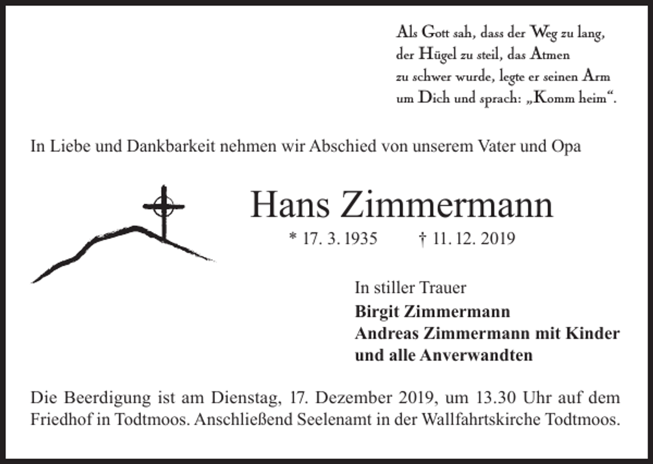 <p>Als Gott sah, dass der Weg zu lang,<br />der Hügel zu steil, das Atmen<br />zu schwer wurde, legte er seinen Arm<br />um Dich und sprach: „Komm heim“.<br />In Liebe und Dankbarkeit nehmen wir Abschied von unserem Vater und Opa</p><p>Hans Zimmermann<br />* 17. 3. 1935</p><p>† 11. 12. 2019</p><p>In stiller Trauer<br />Birgit Zimmermann<br />Andreas Zimmermann mit Kinder<br />und alle Anverwandten<br />Die Beerdigung ist am Dienstag, 17. Dezember 2019, um 13.30 Uhr auf dem<br />Friedhof in Todtmoos. Anschließend Seelenamt in der Wallfahrtskirche Todtmoos.</p>