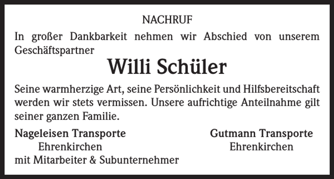 <p>NACHRUF<br />In großer Dankbarkeit nehmen wir Abschied von unserem<br />Geschäftspartner</p><p>Willi Schüler</p><p>Seine warmherzige Art, seine Persönlichkeit und Hilfsbereitschaft<br />werden wir stets vermissen. Unsere aufrichtige Anteilnahme gilt<br />seiner ganzen Familie.<br />Nageleisen Transporte<br />Gutmann Transporte</p><p>Ehrenkirchen<br />Ehrenkirchen<br />mit Mitarbeiter &amp; Subunternehmer</p>