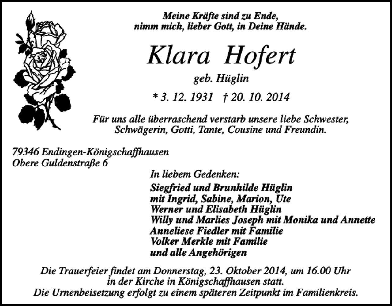 <p>Meine Kräfte sind zu Ende,<br />nimm mich, lieber Gott, in Deine Hände.</p><p>Klara Hofert<br />geb. Hüglin<br />* 3. 12. 1931 † 20. 10. 2014<br />Für uns alle überraschend verstarb unsere liebe Schwester,<br />Schwägerin, Gotti, Tante, Cousine und Freundin.<br />79346 Endingen-Königschaffhausen<br />Obere Guldenstraße 6<br />In liebem Gedenken:<br />Siegfried und Brunhilde Hüglin<br />mit Ingrid, Sabine, Marion, Ute<br />Werner und Elisabeth Hüglin<br />Willy und Marlies Joseph mit Monika und Annette<br />Anneliese Fiedler mit Familie<br />Volker Merkle mit Familie<br />und alle Angehörigen<br />Die Trauerfeier findet am Donnerstag, 23. Oktober 2014, um 16.00 Uhr<br />in der Kirche in Königschaffhausen statt.<br />Die Urnenbeisetzung erfolgt zu einem späteren Zeitpunkt im Familienkreis.</p>