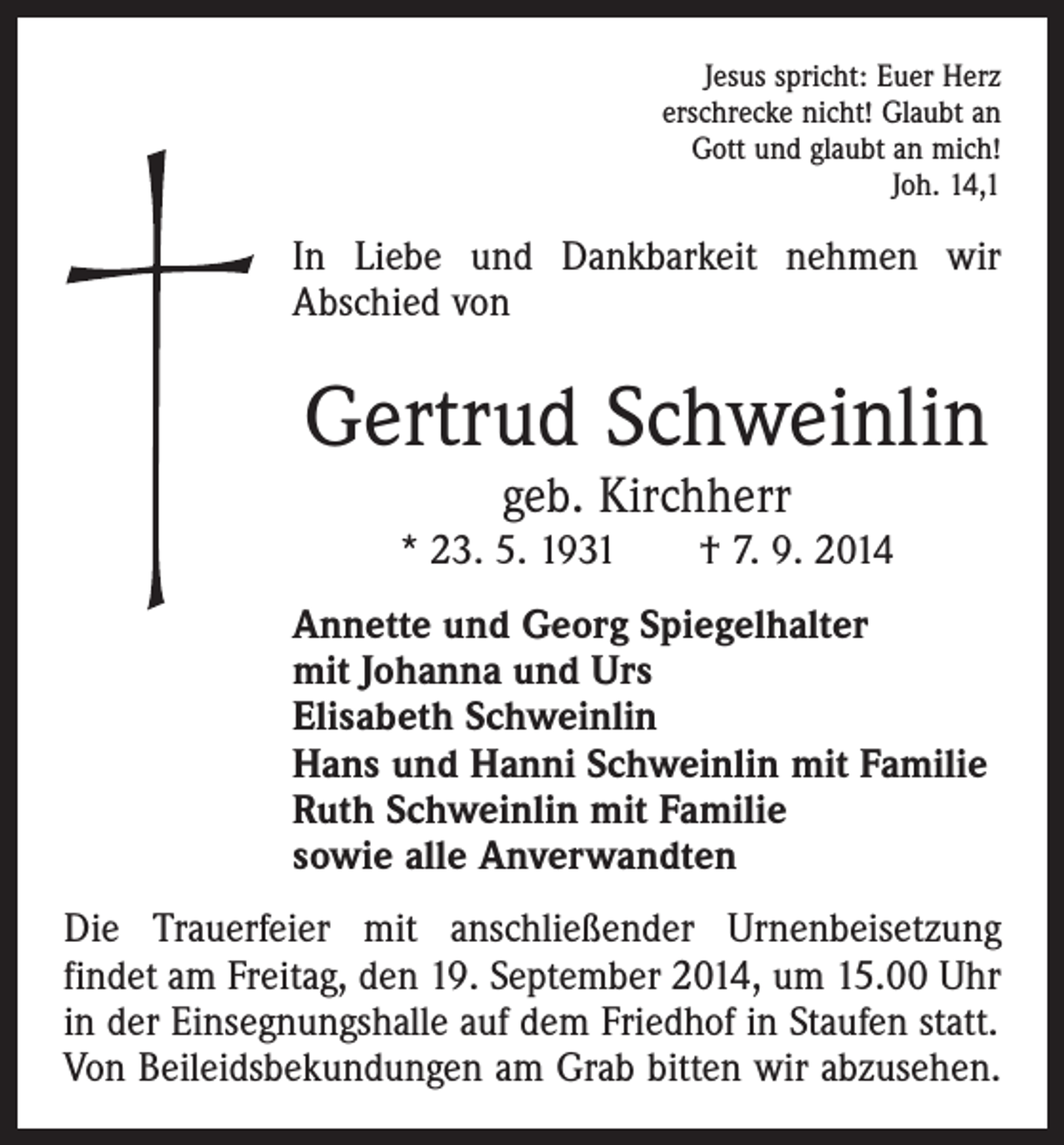 <p>Jesus spricht: Euer Herz<br />erschrecke nicht! Glaubt an<br />Gott und glaubt an mich!<br />Joh. 14,1</p><p>In Liebe und Dankbarkeit nehmen wir<br />Abschied von</p><p>Gertrud Schweinlin<br />geb. Kirchherr</p><p>* 23. 5. 1931 † 7. 9. 2014<br />Annette und Georg Spiegelhalter<br />mit Johanna und Urs<br />Elisabeth Schweinlin<br />Hans und Hanni Schweinlin mit Familie<br />Ruth Schweinlin mit Familie<br />sowie alle Anverwandten<br />Die Trauerfeier mit anschließender Urnenbeisetzung<br />­findet am Freitag, den 19. September 2014, um 15.00 Uhr<br />in der Einsegnungshalle auf dem Friedhof in Staufen statt.<br />Von Beileidsbekundungen am Grab bitten wir abzusehen.</p>