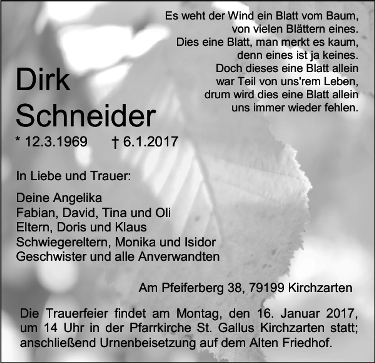 <p>Dirk<br />Schneider<br />* 12.3.1969</p><p>Es weht der Wind ein Blatt vom Baum,<br />von vielen Blättern eines.<br />Dies eine Blatt, man merkt es kaum,<br />denn eines ist ja keines.<br />Doch dieses eine Blatt allein<br />war Teil von uns'rem Leben,<br />drum wird dies eine Blatt allein<br />uns immer wieder fehlen.</p><p>† 6.1.2017</p><p>In Liebe und Trauer:<br />Deine Angelika<br />Fabian, David, Tina und Oli<br />Eltern, Doris und Klaus<br />Schwiegereltern, Monika und Isidor<br />Geschwister und alle Anverwandten<br />Am Pfeiferberg 38, 79199 Kirchzarten<br />Die Trauerfeier findet am Montag, den 16. Januar 2017,<br />um 14 Uhr in der Pfarrkirche St. Gallus Kirchzarten statt;<br />anschließend Urnenbeisetzung auf dem Alten Friedhof.</p>