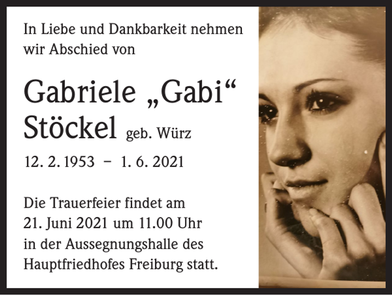 <p>In Liebe und Dankbarkeit nehmen<br />wir Abschied von</p><p>Gabriele „Gabi“<br />Stöckel geb. Würz<br />12. 2. 1953 – 1. 6. 2021<br />Die Trauerfeier findet am<br />21. Juni 2021 um 11.00 Uhr<br />in der Aussegnungshalle des<br />Hauptfriedhofes Freiburg statt.</p>