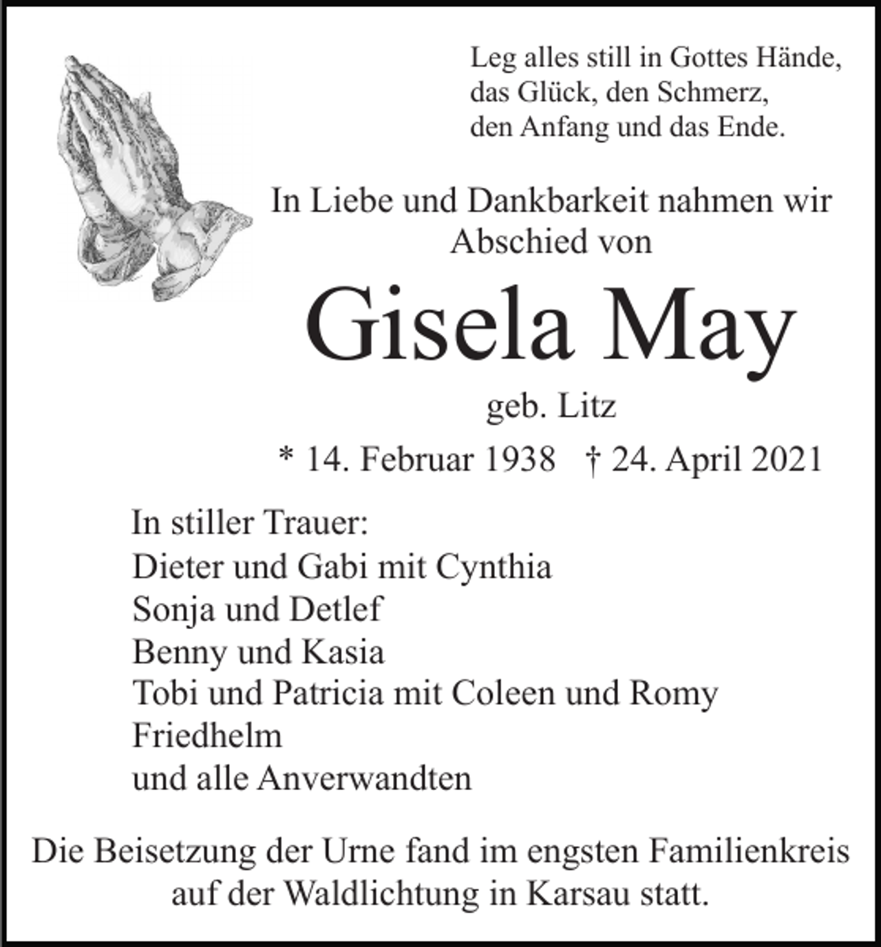 <p>Leg alles still in Gottes Hände,<br />das Glück, den Schmerz,<br />den Anfang und das Ende.</p><p>In Liebe und Dankbarkeit nahmen wir<br />Abschied von</p><p>Gisela May<br />geb. Litz<br />* 14. Februar 1938 † 24. April 2021<br />In stiller Trauer:<br />Dieter und Gabi mit Cynthia<br />Sonja und Detlef<br />Benny und Kasia<br />Tobi und Patricia mit Coleen und Romy<br />Friedhelm<br />und alle Anverwandten<br />Die Beisetzung der Urne fand im engsten Familienkreis<br />auf der Waldlichtung in Karsau statt.</p>