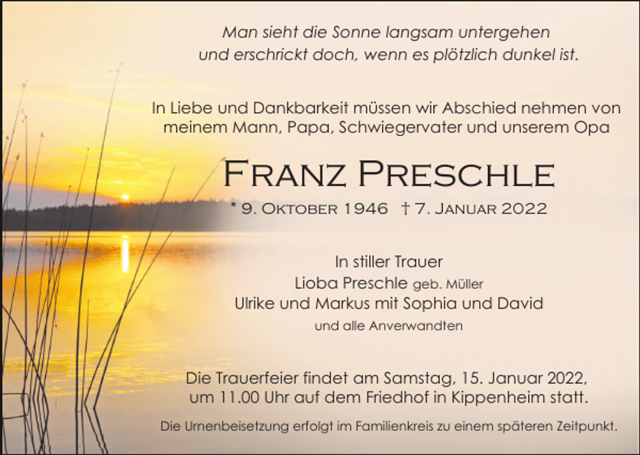 <p>Man sieht die Sonne langsam untergehen<br />und erschrickt doch, wenn es plötzlich dunkel ist.<br />In Liebe und Dankbarkeit müssen wir Abschied nehmen von<br />meinem Mann, Papa, Schwiegervater und unserem Opa</p><p>Franz Preschle<br />* 9. Oktober 1946 † 7. Januar 2022</p><p>In stiller Trauer<br />Lioba Preschle geb. Müller<br />Ulrike und Markus mit Sophia und David<br />und alle Anverwandten</p><p>Die Trauerfeier findet am Samstag, 15. Januar 2022,<br />um 11.00 Uhr auf dem Friedhof in Kippenheim statt.<br />Die Urnenbeisetzung erfolgt im Familienkreis zu einem späteren Zeitpunkt.</p>