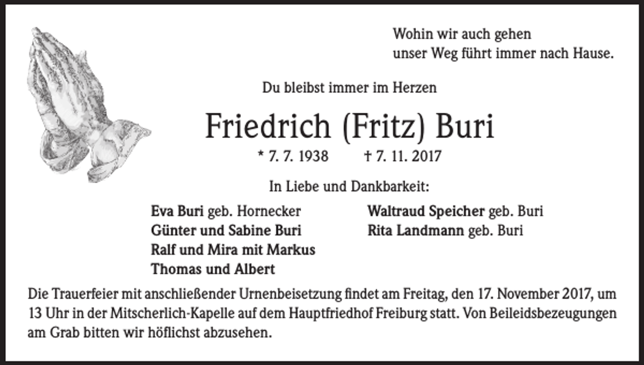 <p>Wohin wir auch gehen<br />unser Weg führt immer nach Hause.<br />Du bleibst immer im Herzen</p><p>Friedrich (Fritz) Buri<br />* 7. 7. 1938</p><p>† 7. 11. 2017</p><p>In Liebe und Dankbarkeit:<br />Eva Buri geb. Hornecker<br />Günter und Sabine Buri<br />Ralf und Mira mit Markus<br />Thomas und Albert</p><p>Waltraud Speicher geb. Buri<br />Rita Landmann geb. Buri</p><p>Die Trauerfeier mit anschließender Urnenbeisetzung findet am Freitag, den 17. November 2017, um<br />13 Uhr in der Mitscherlich-Kapelle auf dem Hauptfriedhof Freiburg statt. Von Beileidsbezeugungen<br />am Grab bitten wir höflichst abzusehen.</p>