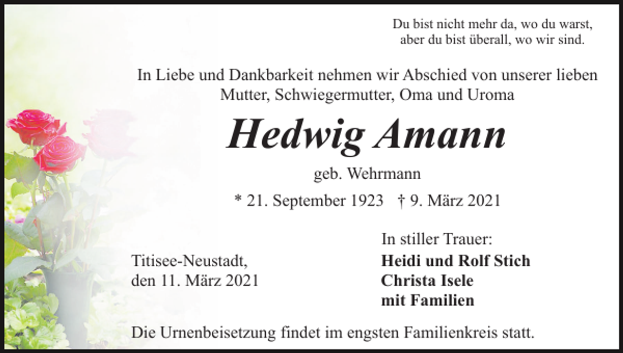 <p>Du bist nicht mehr da, wo du warst,<br />aber du bist überall, wo wir sind.</p><p>In Liebe und Dankbarkeit nehmen wir Abschied von unserer lieben<br />Mutter, Schwiegermutter, Oma und Uroma</p><p>Hedwig Amann<br />geb. Wehrmann<br />* 21. September 1923 † 9. März 2021<br />Titisee-Neustadt,<br />den 11. März 2021</p><p>In stiller Trauer:<br />Heidi und Rolf Stich<br />Christa Isele<br />mit Familien</p><p>Die Urnenbeisetzung findet im engsten Familienkreis statt.</p>