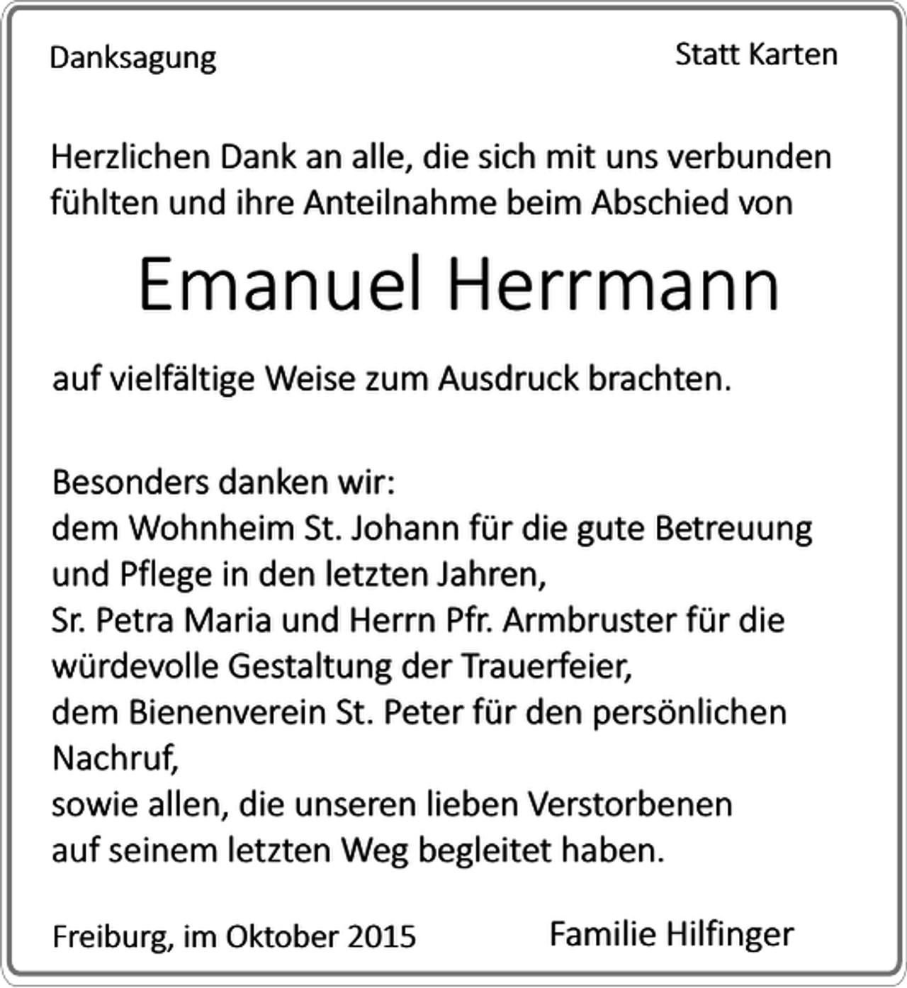 <p>Danksagung</p><p>Statt Karten</p><p>Herzlichen Dank an alle, die sich mit uns verbunden<br />fühlten und ihre Anteilnahme beim Abschied von</p><p>Emanuel Herrmann</p><p>auf vielfältige Weise zum Ausdruck brachten.<br />Besonders danken wir:<br />dem Wohnheim St. Johann für die gute Betreuung<br />und Pflege in den letzten Jahren,<br />Sr. Petra Maria und Herrn Pfr. Armbruster für die<br />würdevolle Gestaltung der Trauerfeier,<br />dem Bienenverein St. Peter für den persönlichen<br />Nachruf,<br />sowie allen, die unseren lieben Verstorbenen<br />auf seinem letzten Weg begleitet haben.<br />Freiburg, im Oktober 2015</p><p>Familie Hilfinger</p>