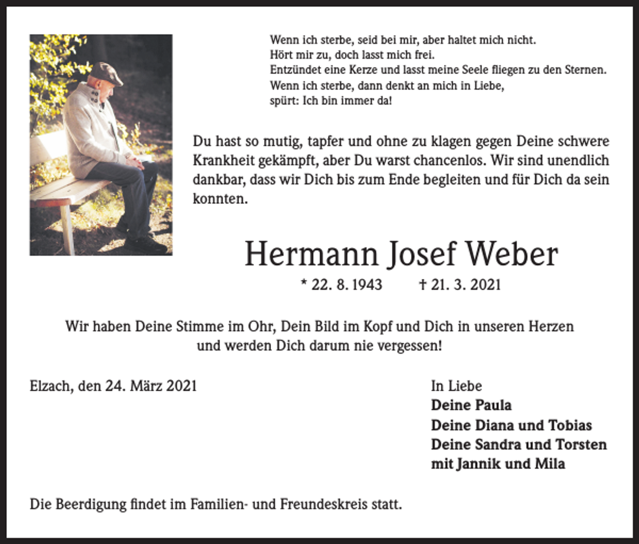 <p>Wenn ich sterbe, seid bei mir, aber haltet mich nicht.<br />Hört mir zu, doch lasst mich frei.<br />Entzündet eine Kerze und lasst meine Seele fliegen zu den Sternen.<br />Wenn ich sterbe, dann denkt an mich in Liebe,<br />spürt: Ich bin immer da!</p><p>Du hast so mutig, tapfer und ohne zu klagen gegen Deine schwere<br />Krankheit gekämpft, aber Du warst chancenlos. Wir sind unendlich<br />dankbar, dass wir Dich bis zum Ende begleiten und für Dich da sein<br />konnten.</p><p>Hermann Josef Weber<br />* 22. 8. 1943</p><p>† 21. 3. 2021</p><p>Wir haben Deine Stimme im Ohr, Dein Bild im Kopf und Dich in unseren Herzen<br />und werden Dich darum nie vergessen!<br />Elzach, den 24. März 2021 In Liebe<br />Deine Paula<br />Deine Diana und Tobias<br />Deine Sandra und Torsten<br />mit Jannik und Mila<br />Die Beerdigung findet im Familien- und Freundeskreis statt.</p>