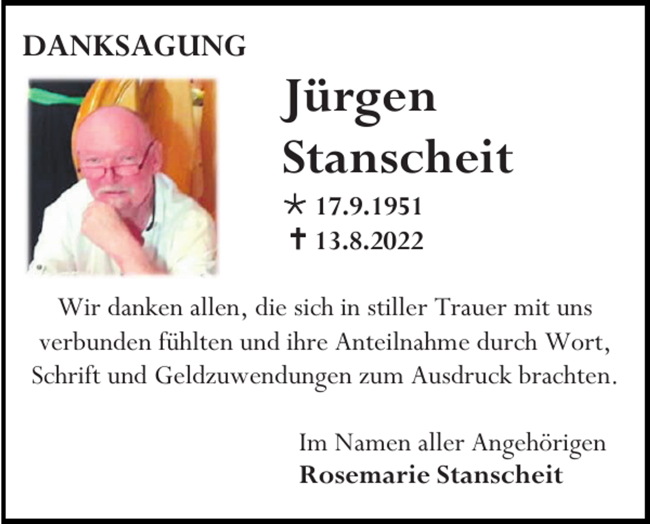 <p>DANKSAGUNG</p><p>Jürgen<br />Stanscheit<br />* 17.9.1951<br />† 13.8.2022<br />Wir danken allen, die sich in stiller Trauer mit uns<br />verbunden fühlten und ihre Anteilnahme durch Wort,<br />Schrift und Geldzuwendungen zum Ausdruck brachten.<br />Im Namen aller Angehörigen<br />Rosemarie Stanscheit</p>