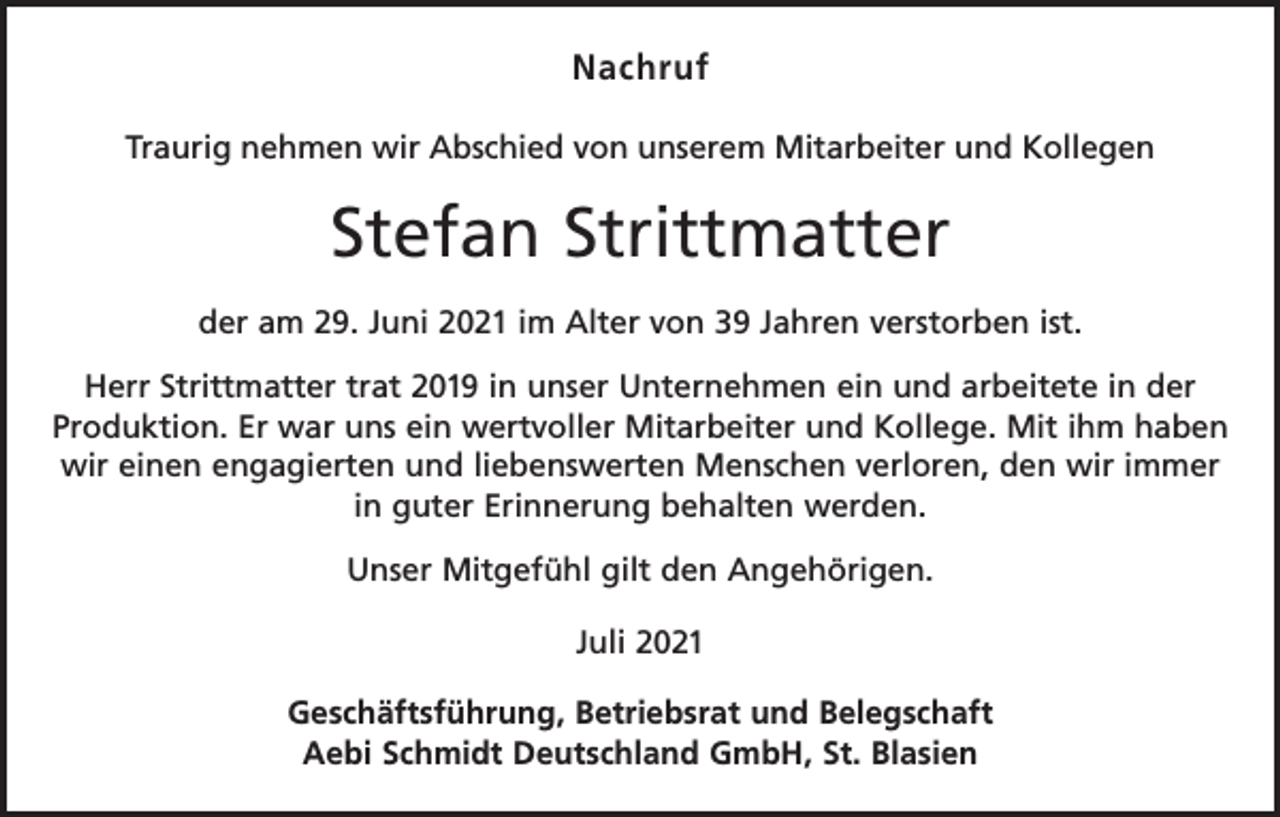 <p>Nachruf<br />Traurig nehmen wir Abschied von unserem Mitarbeiter und Kollegen</p><p>Stefan Strittmatter<br />der am 29. Juni 2021 im Alter von 39 Jahren verstorben ist.<br />Herr Strittmatter trat 2019 in unser Unternehmen ein und arbeitete in der<br />Produktion. Er war uns ein wertvoller Mitarbeiter und Kollege. Mit ihm haben<br />wir einen engagierten und liebenswerten Menschen verloren, den wir immer<br />in guter Erinnerung behalten werden.<br />Unser Mitgefühl gilt den Angehörigen.<br />Juli 2021<br />Geschäftsführung, Betriebsrat und Belegschaft<br />Aebi Schmidt Deutschland GmbH, St. Blasien</p>