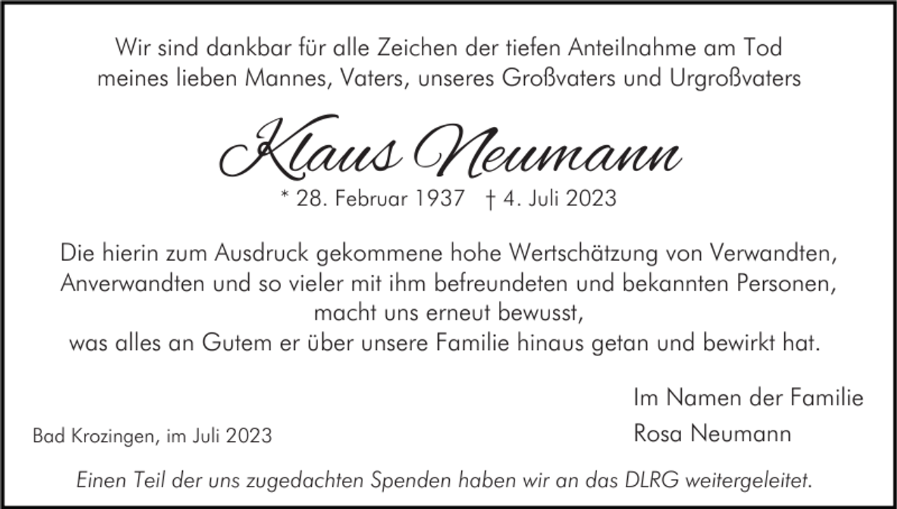 <p>Wir sind dankbar für alle Zeichen der tiefen Anteilnahme am Tod<br />meines lieben Mannes, Vaters, unseres Großvaters und Urgroßvaters</p><p>Klaus Neumann<br />* 28. Februar 1937 † 4. Juli 2023</p><p>Die hierin zum Ausdruck gekommene hohe Wertschätzung von Verwandten,<br />Anverwandten und so vieler mit ihm befreundeten und bekannten Personen,<br />macht uns erneut bewusst,<br />was alles an Gutem er über unsere Familie hinaus getan und bewirkt hat.</p><p>Bad Krozingen, im Juli 2023</p><p>Im Namen der Familie<br />Rosa Neumann</p><p>Einen Teil der uns zugedachten Spenden haben wir an das DLRG weitergeleitet.</p>