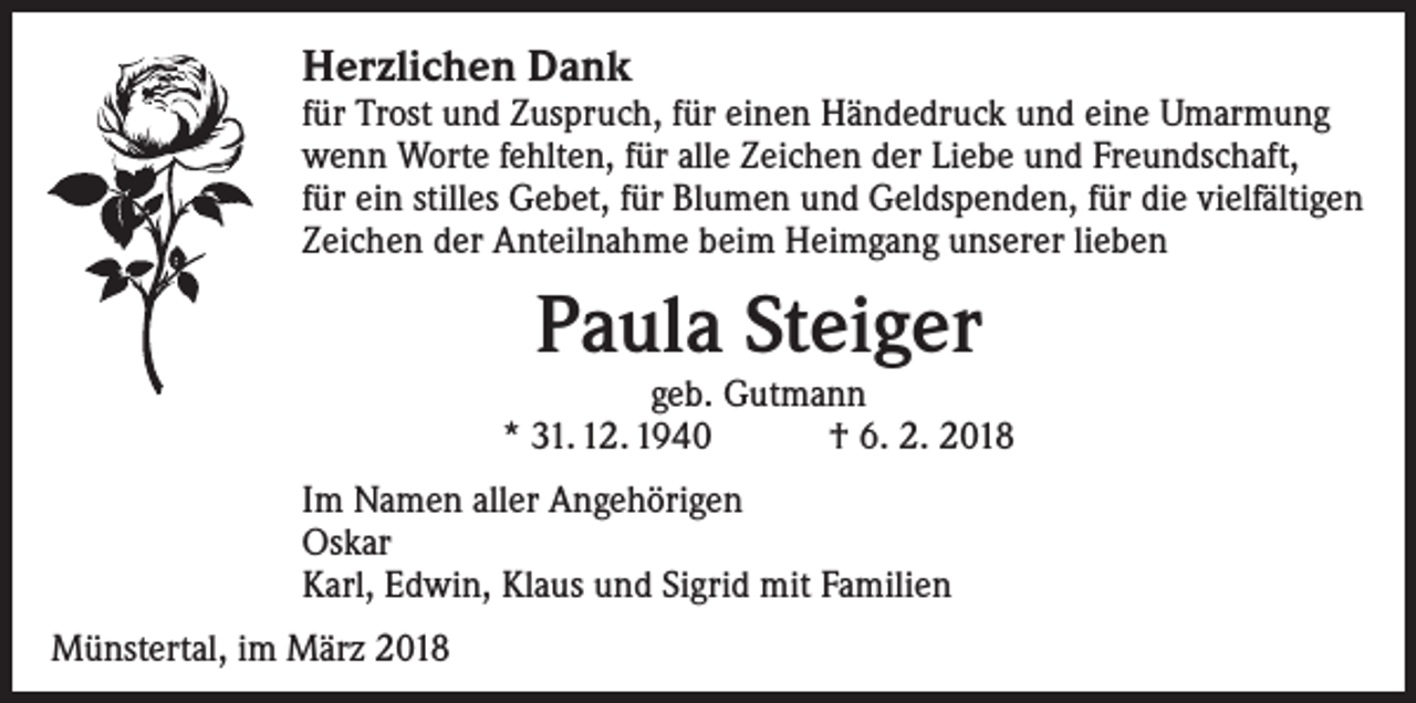 <p>Herzlichen Dank</p><p>für Trost und Zuspruch, für einen Händedruck und eine Umarmung<br />wenn Worte fehlten, für alle Zeichen der Liebe und Freundschaft,<br />für ein stilles Gebet, für Blumen und Geldspenden, für die vielfältigen<br />Zeichen der Anteilnahme beim Heimgang unserer lieben</p><p>Paula Steiger</p><p>geb. Gutmann<br />* 31. 12. 1940 † 6. 2. 2018<br />Im Namen aller Angehörigen<br />Oskar<br />Karl, Edwin, Klaus und Sigrid mit Familien<br />Münstertal, im März 2018</p>